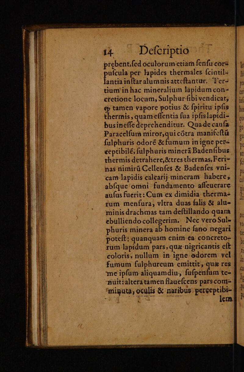 prebent.fed oculorum'etiarn fenfu cora pufcula per lapides thermales. fcintil- lantia inftar alumnisatteftantur. Fer- tium in hac mineralium làpidum con- eretione locum, Sulphur fibi vendicat; ep tamen vapore potius &amp; fpiritu ipfis thermis, quameffentia fua ipfislapidi- busineffe deprehenditur. Quade caufa Paracelfum miror,qui cotra manifeftü fulphuris odoré &amp; fumum inigne per-. | eeptibilé, fulphuris minerà Badenfibus- thermis detraliere,&amp;tresthermas, Feri | nas nimirü Cellenfes &amp; Badenfes vni- cam lapidis caleatij:mineram habere; abíque omni. fundamento affeuerare | aufus fuerit: Cum ex dimidia. therma- | rum menfura, vltra duas falis &amp; alu- minis drachmas tam deftillando quara | ebülliendocollegerim. Nec veroSul- phuris minera ab homine fano negari poteft: quanquam enim-ea. concreto- rum lapidum pars; quz-nigricantis eft coloris, nullum in igne odorem vel | fumum fulphureum emittit, qua res | me ipfum aliquamdiu, nardus | -muitialteratamen flauefcens pars cont- | *miguta, oculis &amp; natibus. peret | E Man en.