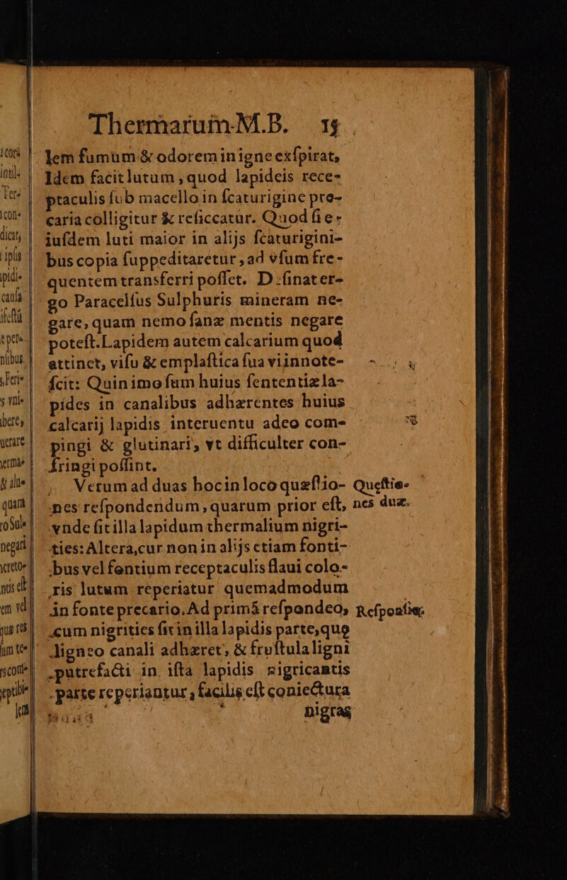 1CO[s | ü tls Ter« C014 iplis pidi- yFte s lle bere; grate vtta :0Suls negat reto e id gu [ut Thermarum M.B. 5 lem fumum &amp; odoreminigne exfpirat, Idem facitlutum ; quod lapideis rece- praculis fo b macello in fcaturigine pce- caria colligitur &amp; reficcatur. Quodfie: iufdem luti maior in alijs fcaturigini- uentem transferri poffet. D :(inater- go Paracelfus Sulphuris mineram ne- gare,quam nemo fanz mentis negare poteft.Lapidem autem calcarium quod attinet, vifu &amp; emplaftica fua viinnote- fcit: Quin imo fam huius fententizla- ídes in canalibus adhzreéntes huius calcatij lapidis interuentu adeo com- pingi &amp; glutinari;, vt difficulter con- Íringi poffint. | | ;, Wetum ad duas hocinlocoquzflio- nes refpondendum, quarum prior eft, vnde fitilla lapidum thermalium nigri- ties: Altera,cur nonin al;js etiam fonti- busvelfentium receptaculis flaui colo- ris lutum reperiatur quemadmodum in fonteprecario.Ad primá refpondeo, cum nigrities fivinilla lapidis patte,quo Jigneo canali adhzret; &amp; frvftulaligni .putrefacti in, ifta lapidis | sigricantis -parte reperiantur ? facilis eft coniectura IN nigras £ Qucftie. nes dua. Ref ponfie;