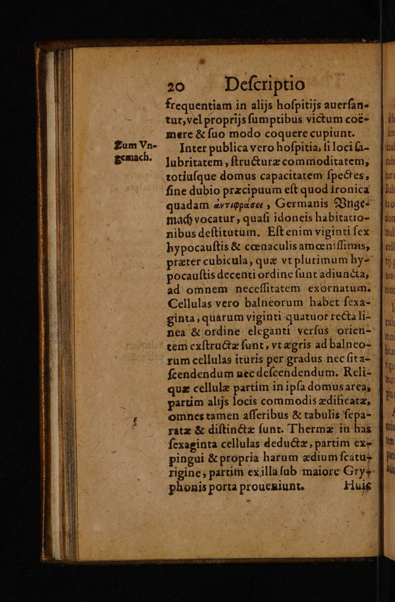 frequentiam in alijs hofpitijs auerfan- | tur,vel proprijs fumptibus victum co&amp;- merc &amp; fuo modo coquere cupiunt. Inter publica vero hofpitia, fi locifa- Jubritatem , ftru&amp;urz commoditatem, totiuíque domus capacitatem Ípecres, fine dubio przcipuum eft quod ironica quadam avrigpacer , Germanis 2onge^ tad) vocatur, quafi idoneis habitatio- nibus deftitutum. Eftenim viginti fex hypocauftis &amp; ccenaculis ameeniffimis, || prater cubicula; qua vt plurimum hy- pocauftis decenti ordine funt adiuncta, ad omnem neceffitatem exornatum. | Cellulas vero balneorum habet fexa- ginta,quarum viginti quatuor recta If nca &amp; ordine eleganti verfus orien-: tem cx(tructz funt, vt gris ad balneo- | rum cellulas itüris per gradus necíita- fcendendum nec defcendendum. Reli-. quz cellule partim in ipfa domus area; partim alijs locis commodis edihicatz, | omnes tamen afferibus &amp; tabulis fepa- | yatz &amp; diftinctz funt. Thermz in bas. | fexaginta cellulas dedu&amp;z; partim exe | pingui &amp; propria harum zdium fcatus | rigine, partim exilla (ub maiore Grys- phonis porta proucRiunt. Aluié |