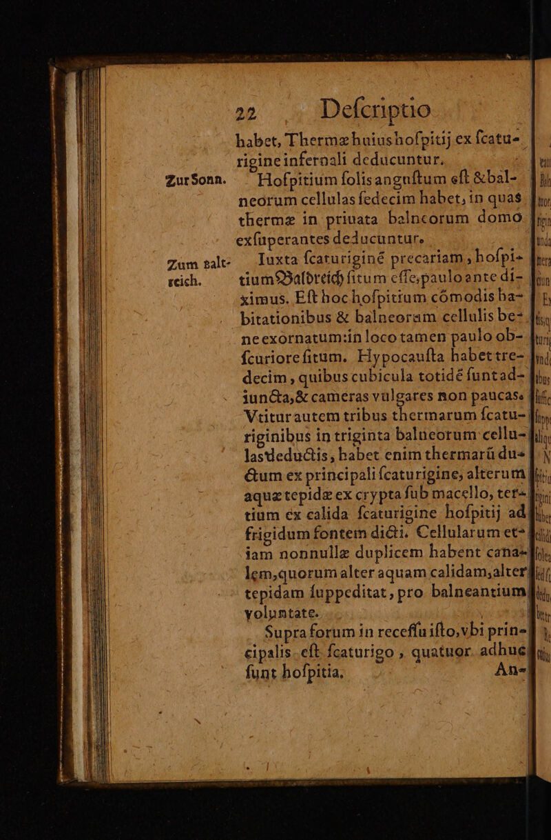 Zum 2alt- zcich. habet, Thermz huiushofpitij ex fcatu. | rigineinferaali deducuntur. Hofpitium folisanguftum eft &amp;bal- neorum cellulas fedecim habet, in qua$ thermz in priuata balncorum domo | exfuperantes deducuntur. Iuxta fcaturiginé precariam ,hofpi- tium9Salbreíd) fitum cffe;pauloente di- ximus. Eft hochofpittum cómodis ba- | bitationibus &amp; balneoram cellulis be- | neexornatum:in loco tamen paulo ob- Ícuriorefitum. Hypocaufta habettre-. decim , quibus cubicula totidé funtad- iuncta; &amp; cameras vulgares non paucase [if Vtiturautem tribus thermarum fcatu- fi, riginibus in triginta balueorum cellu- fi; lasdeductis, habet enim thermarü dus |.) &amp;um ex principali (caturigine; alterum Jr aqua tepidg ex crypta fub macello, tet- Tui tium ex calida fcaturigine hofpitij adf, frigidum fontem di&amp;i. Cellularum et*| iam nonnulle duplicem habent cana lem,quorum alter aquam calidam;alter| tepidam Íuppeditat, pro balneantium voluntate. jA | Supra forum in receffu ifto,vbi prin«| cipalis.eft fcaturigo , quatuor. adhug| funt hofpitia, An«|