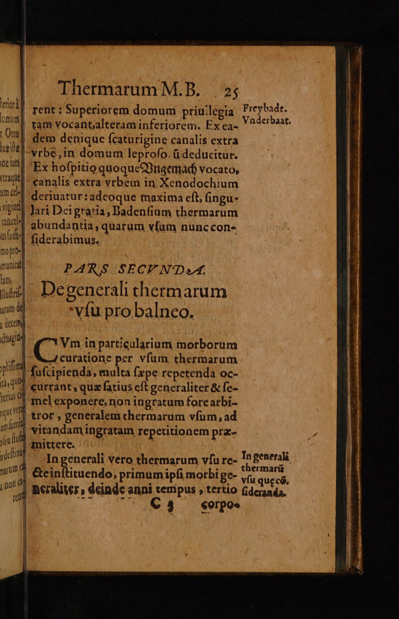 rent : Superiorem domum priuilegia Freybadt. | ram Vocantalteram inferiorem. Ex ea« V ^ acrbaat. dem denique fcaturigine canalis extra | |'vrbé,1n domum leprofo. ü deducitur. | Ex hofpitig quoqueGüngemad) vocato, | canalis extra vrbem in Xenodochium | deriuatur:adeoque maxima cft, fingu- | lari Deigraris, Dadenfium thermarum id abundantia, quarum vlum nunccons 1 fiderabimus. - PARS SECV ND. De generali thermarum víu pro balneo. age (^ in particularium morborum mL JA curatione per vfum thermarum pim fufcipienda, multa fzpe repetenda oc- T eurrant, quz fatius cft generaliter &amp; fe- mel exponere, non ingratum forearbi- .| tror , generalem thermarum vfum, ad ! vitandam ingratam repetitionem pra- | mittere. ; | -Ingenerali vero thermarum vfu re- iri aee &amp;e Bibucda ; primum ipfi morbi ge- 7: ipi .| Beralitez » deinde anni tempus ; tertio Gdcranda, | Wo €83 €orpoe