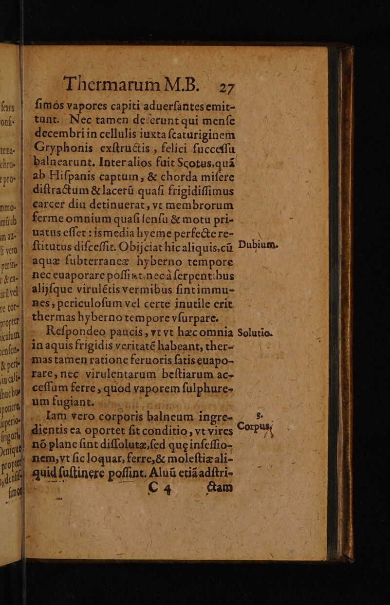 (ww |. fimósvapores capiti aduerfantesemit- oj. | tünt. Nectamen de'eruntqui menfe decembri in cellulis iuxta Ícaturiginem Gryphonis. ex(tructis , felici füccetfu. balnearunt. Interalios fuit Scotus,quá ab Hifpanis captum y &amp; chorda mifere di(tractum &amp; lacerü quafi frigidiffimus carcer diu detinuerat, vt membrorum fermeomnium quafi lenfu &amp; motu pri- uatus effec:ismediahyéme perfe&amp;ere- — | fticutus difceffit. Obijciat hicaliquis,cü Dubium. aquz fubterranez hyberno tempore nec euaporare poffi«t.necà ferpent:bus alijíque virulétis vermibus fintimmu- nes; periculofum vel certe inutile erit thermas hybernotempore vfurpare. i; Refpondeo paucis , vt vt hzcomnia Solutio. in aquis frigidis veritaté habeant, ther- | mastamen ratione feruoris fatiseuapo- rare,nec virulentarum beftiarum ac- ceffüm ferre , quod vaporem fulphure- um fugiant. C4