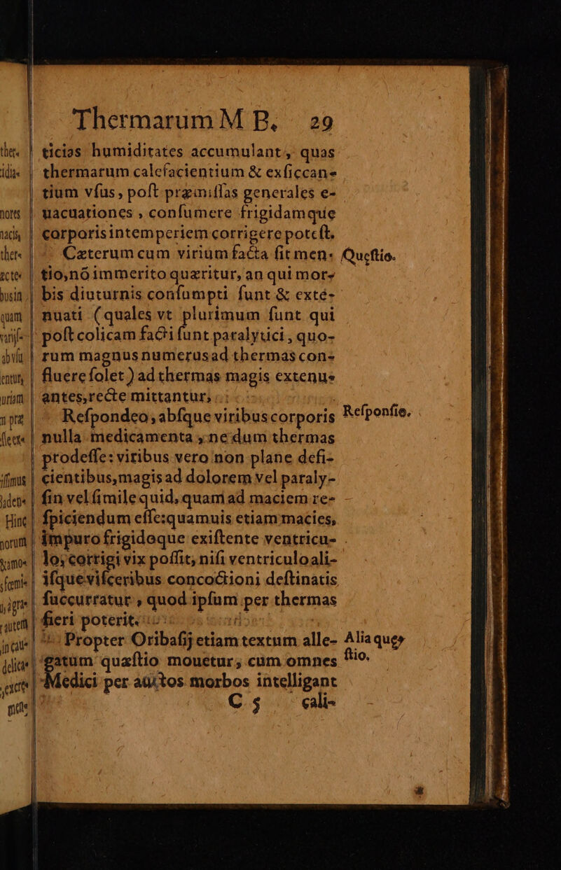 thet. dite l nores Mdh ther« | Cte jusin quam vati vlt ent | uiam nr (fecta fimus idet Hic yorufit | Namos femi l ig | caute jn aue To | Thermarum M RB, | 29 ticias humiditates accumulant, quas tium vfus, poft przmiflas generales e- uacuationes , confumere frigidam que corporis intemperiem corrigere potcft. tio,noimmerito quzritur, an qui mor» bis diuturnis confumpti funt &amp; exté- nuati (quales vt plurimum funt qui poft colicam facti funt paralytici , quo- rum magnus numerusad thermas con- fluerefolet) ad thermas magis extenus antes,recte mittantur, i. ! Refpondeo; abfque viribus corporis nulla medicamenta ,:ne dum thermas rodeffe: viribus vero non plane defi- cientibus,magis ad dolorem vel paraly- fin velfimilequid, quam ad maciem re- fpiciendum effezquamuis etiam macies, Refponfio, lo;cortigi vix poffit; nifi ventriculoali- iftpuésicerihus concoctioni deftinatis fuccurratur , quod ipfum per thermas fieri poteriti05 ood Propter Oribafij etiam textum alle- edici per aditos. morbos intelligant ; C5 cali Alia qug» lio.