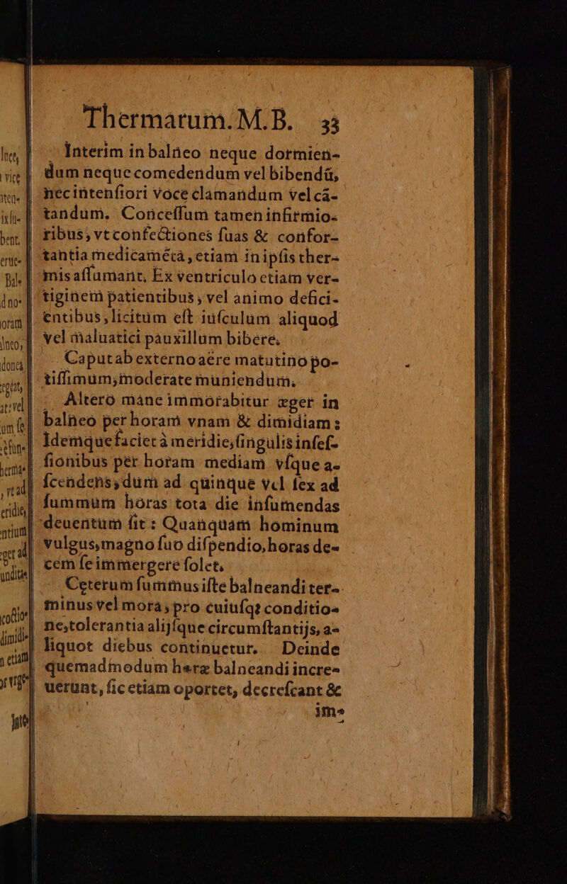 erute - Interim in balieo neque. dormien- dum neque comederidum vel bibendü, necintenfiori Voce clamandum tel cá- tandum. Conceffum tamen infirmio- ribus; vtconfectiones fuas &amp; confor- tantia medicamétá , etiam in ipfis ther- tiginem patientibus, vel animo defici- entibus licitum eft iufculum aliquod vel maluatici pauxillum bibere. Caputab externoaere matutino po- Altero màne immorabitur cpger in Idemquefaciec à meridie; ingulisinfef- deuentum fit : Quanquam hominum vulgus,magno fuo difpendio,horas de- Ceterum fummus ifte balneandi ter-. minus vel mora; pro cuiufq? conditios nc;tolerantia alijíque circumftantijs, a quemadiedum herz balneandi incre- uerunt, fic etiam oportet, decrefcant &amp; | im»