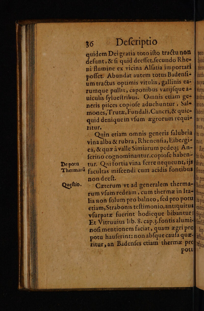 De potu 'Thermarü Qu«ftio j $6 Defcriptio quidem Det gratia toto ifto tractu nón defunt; &amp; fi quid deeffetfecundo Rhee pi lumine ex vicina Alfatia importari poffet: Abundat autem totus Badenfie | um tra&amp;us optimis vitulis, gallinis ea- tumque pullis, caponibus varijíque a» uiculis fylueitribus. Qmnis etiam ges neris pilces copiofe aduehuntur , Sale. [yi moaes, T rutz, Pundali, Cancri, &amp; quic | quid deniquein vfum xgrorum requie | xyituf. n Quin etiam omnis generis falubria vinaalba &amp; rubra, Rhenenfia, Eibergi* cà, &amp;que ivalle Simiarum pedeq; An- ferino cognominantur,copiofe haben- [y tur. Quifortia vina ferre nequeunt, ijs! facultas mifcendi cum acidis fontibus