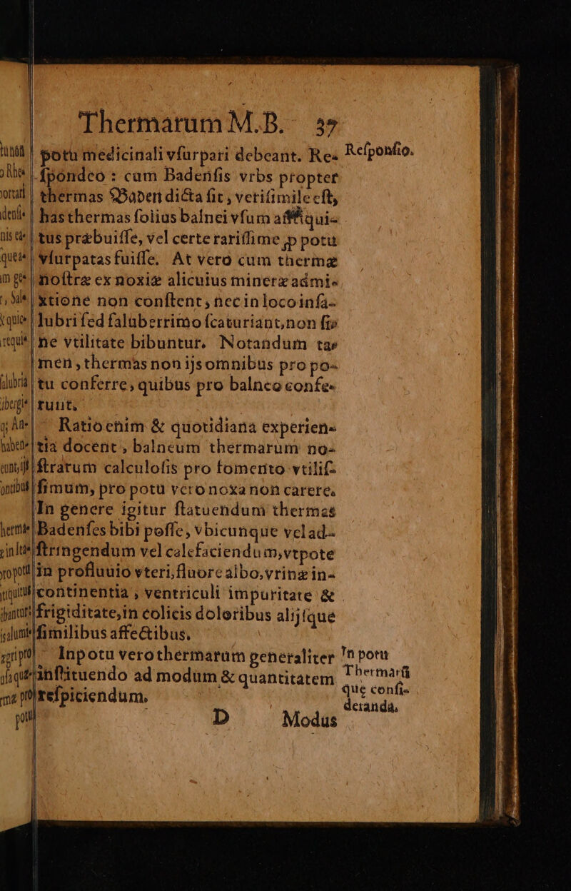 huh | potu medicinali vfurpari debeant. Re: Reponfio. e Ápondeo : cam Badenfis vrbs proptef wu | thermas $Baben di&amp;a fit , vetifimile cft deil* | hasthermas folius balnei vfum afffiqui- is ti^ | tus pr&amp;buiffe, vel certe rarifime jp potu que wfurpatasfuiffe. At vero cum thermz mg noltre ex noxiz alicuius minerzadmi- ;*Ixtione non conftent, necinlocoinfa- tque! Jubrifed falaberrimo fcaturiant,non fi» mune vtilitate bibuntur, Notandum ta» .| men thermas non ijsomnibus pro po- did | tu conferre, quibus pro balnco confe- ibxigi*| runt, p jA*|- Ratioenim &amp; quotidiana experien- w*Itia docent, balneum thermarum no- anii ftrarum calculofis pro fomerto vtilif- iibi fimum, pro potu vcro noxa non carere. |In genere igitur flatuendum thermas Badenfes bibi poffe; vbicunque velad- ftringendum vel calcfaciendu mm,vtpote ypiliin profluuio vteri fluore albo,vring in- iitlicontinentia , ventriculi impuritate &amp; . jut frigiditate,in colicis doloribus alijfque «dum fimilibus affe&amp;ibus. qi). lnpotuverothermarum generaliter ^ pora diganftituendo ad modum &amp; quantitatem S PM 4 pn Irefpiciendum, | dk. pul D Modus hermte indt