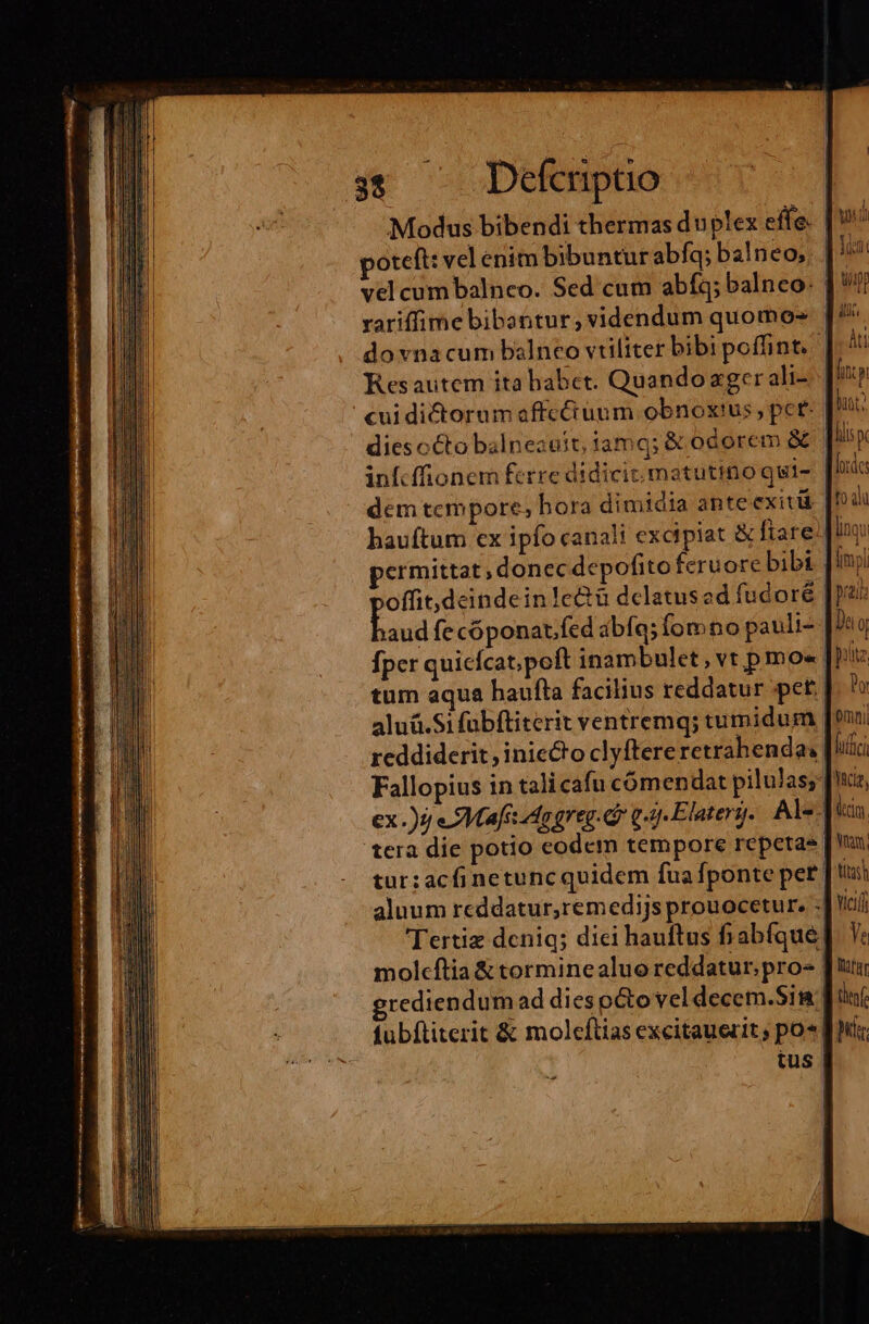 3$ —— Defcripao Modus bibendi thermas duplex effe. poteft: vel enit bibuntur abfq; balneo; ; | vel cum balnco. Sed cum abíq; balneo: 1 rariffime bibantur; videndum quomo» | do vnacum balneo vtiliter bibi poffint. | Resautem ita habet. Quando ager ali- cui dictorum affcciunm obnoxius, pce dies cCto balneauit, iamq; &amp; odorem &amp; infcffionem ferre didicit. matutino qui- | loc: dem tempore; bora dimidia ante exit | odi hauftum ex ipfo canali excipiat &amp; fiare linqu permittat; donec depofito feruore bibi | iml offit,dcindein!c&amp;ü delatused fudoré | prata bod fecóponat.fed abfq; fom no pauli- Dto Dor tum aqua haufta facilius reddatur pet. aluá.Si fübftiterit ventremq; tumidum omni reddiderit, iniecto clyftereretrahendas fufici Fallopius in tali cafu cómendat pilulas; [xi ex .)7 eSMafs do greg. d g.5. Elaterg. Al-.] iin. tera die potio codem tempore repetas tur:acfi netunc quidem fuafponte pet T tias aluum reddatur,remedijs prouocetur. .] cii Tertiz deniq; dici hauftus fiabíque| molcftia &amp; torminealuo reddatur. pro- | grediendum ad diespéto vel decem.Sim fubftiterit &amp; moleftias excitauerit, po*| tus | ^