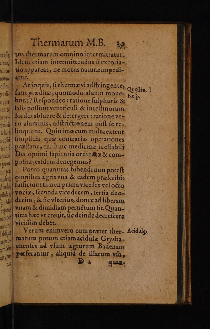 aes ! ineo alneo: omos. offiot | craliel | pt rem jo Qt. 5 gcetutrs TUN gr pro | em ut; po 05 | to appareat, ne motus naturg impedi- atur. OF Atinquis; fi thermz viad(tringente, fan: preditz, quomodo aluum moue- buat? Refpondeo: ratione fulphuris &amp; falis poffunt ventriculi &amp; inteíftinorum flordcs abluere &amp; detergere: ratione ve- Porro quantitas bibendinon poteft vnam &amp; dimidiam peruétum fit. Quan- titas hzc vt creuit, fic deinde decrefcere viciílim debet. | Verum enimvero cum preter ther- matum potum etiam acidulz Grysba- €heníes ad vfum. xgrorum Badenam Ba quas. Qutflie, Kefp. Acidulo: