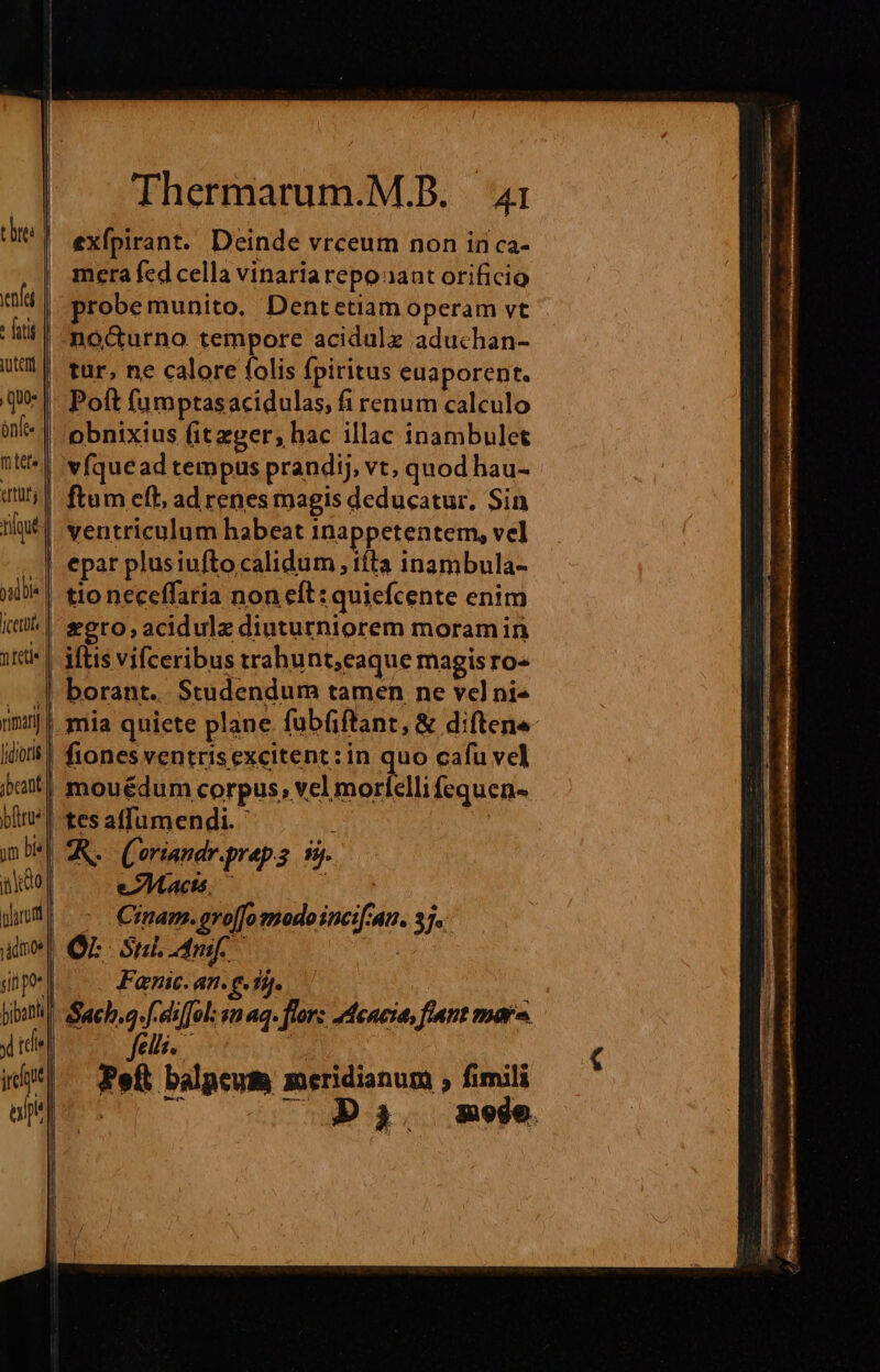 enfe : futi ] quo: m tete qur T 3 teti« riiany Jidioris pm bis parom irl af. Thermarum.M.B. 4i exÍpirant. Deinde vrceum non in ca- mera fed cella vinariarepoaant orificio probemunito, Dentetiam operam vt noc&amp;urno tempore acidule aduchan- tur, ne calore folis fpiritus euaporent. Poft fumptasacidulas, fi renum calculo obnixius (itzger, hac illac inambulet vfquead tempus prandij, vt, quod hau- ftum eft, ad renes magis deducatur, Sin ventriculum habeat inappetentem, vel epar plusiufto calidum , títa inambula- tio neceffaria non eft: quiefcente enim *ero,acidulz diuturniorem moramin iftis vifceribus trahunt,eaque magisro- mia quiete plane fabfiftant, &amp; diftene- fiones ventrisexcitent:in quo cafu vel mouédum corpus, vcl morfelli fequen- tes affumendi. ' m eAMacts. — j Crnam. gro[[o modo incif'an. 37. Or Suc AU) Fanic. an. e. 15. Sach.a.fceilol sn aq. flor: 2dencia, ftant mar. felli. | Peft balpeum meridianum ; fimili 0075 cg ga. mede