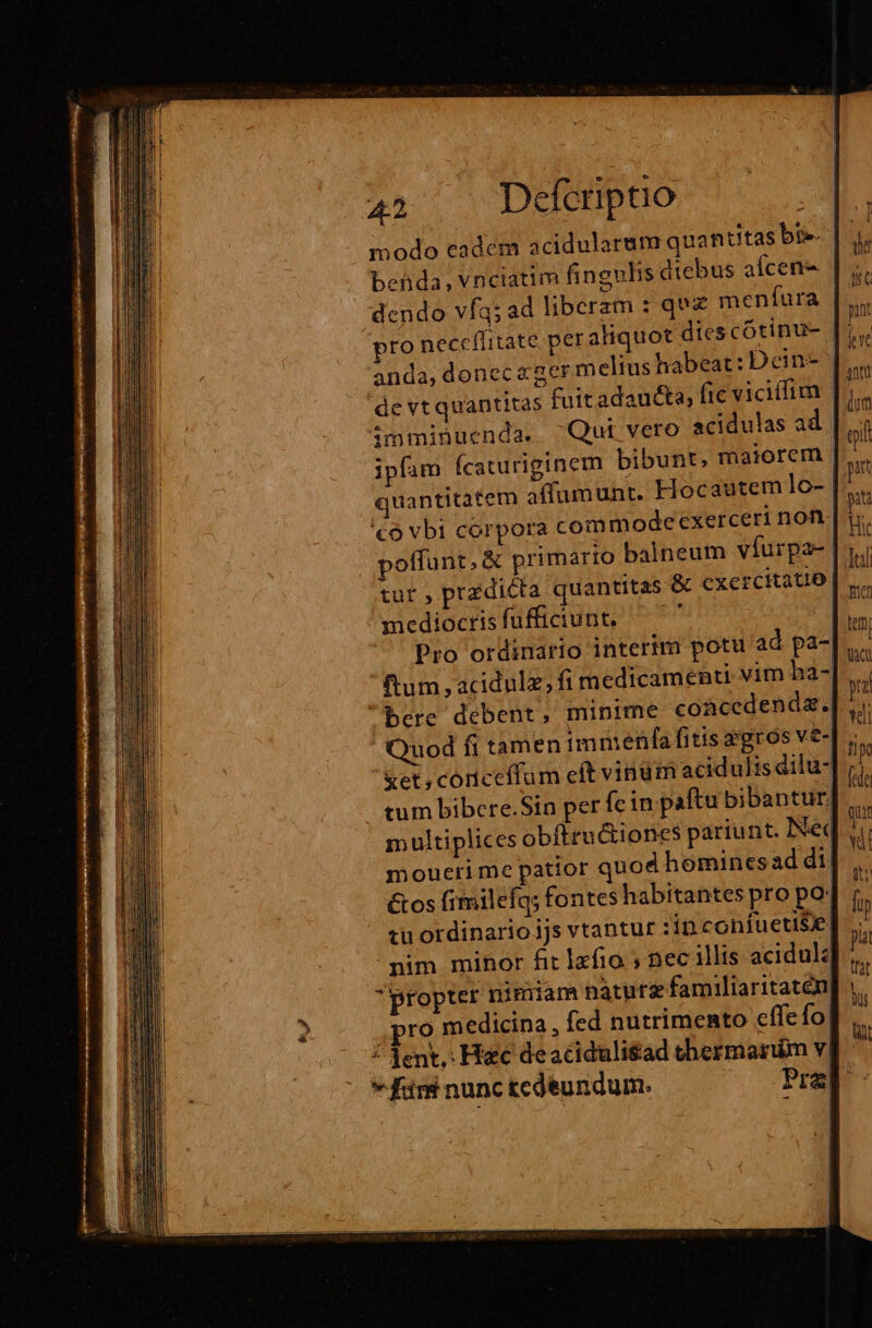 modo eadem acidularum quantitas bis. behda, vnciatim fingulis dtebus afcen- | dendo vfq; ad liberam : qe meníura |... to neceflitate peraliquot diescótinu- |... anda, donec ger meltus habeat: Dein | de vt quantitas fuitadau&amp;ta, fic vicilfim imminuenda. Qui vero acidulas ad | ipfam Ícaturiginem bibunt, maiorem | quantitatem affumunt. Hocautem lo- | £o vbi corpora commodeexerceri nof poffunt, &amp; primario balneum víurpa- tuf pradicta quantitas &amp; cxercitatio medioctis fufficiunt. ' hi Pro ordinario interim potu ad pa-| ftum , acidulz; fi medicamenti vim ha- bere debent, minime coacedendz. Quod fi tamen immenfa fitis agros ve- &amp;et, coriceffum eft vindm acidulis dilu- tum bibere.Sin per íc in paftu bibantur| multiplices obftructiones pariunt. Ned moueti me patior quod homines ad di! &amp;os fimilefq; fontes habitantes pro po. tu ordinario ijs vtantur :in confuetiSe| nim minor fit lafio ; nec illis acidul: propter nimiam naturz familiaritaten ,pro medicina, fed nutrimento cffe fo / Tent, Hiec deaciduli$ad thermarum v * für nunc tedeundum. Pre]