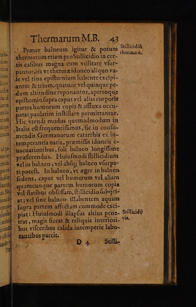 i Praeter balneum igitur &amp; potum *|. shermarum etiam proStillicidio in cer- | (tis cafibus magna cum vtilitate vfur- panturjita vtthermzidoneo aliquo va- fe vel tina epiftomium habenteexcipi- antur &amp; trium,quatuor vel quinque pe- epiftomio fupracaput vcl aliascorporis | parteshumorum copia &amp; affluxu occu- !| patas paulatim inftillare permittantur. Hic vtendi modus quemadmodum in | Italia eftfrequentiffimus ,fic in confu- mendis Germanorum catarrhis ex iü- temperantia natis; pramiffis idoneis e- Stillicidiü thermarü, praferendus. Huiufmodi ftillicidium velin balneo , vel abfq; balneo vífurpa- t|. zipoteft. In balneo, vt eger in balnéo uamcunque partem humorum copia vcl flatibus obfeffam, ft:llicidiofubijci- at; vel fine balnco- illabentem aquam fupra partem affcctam commode exci- piat: Huiufmodi illapfus altius pene- trat , magis ficcat &amp; reliquis interiori- bus vifceribus calida intemperie labo- - tantibus parcit. it Srillicidij vit,