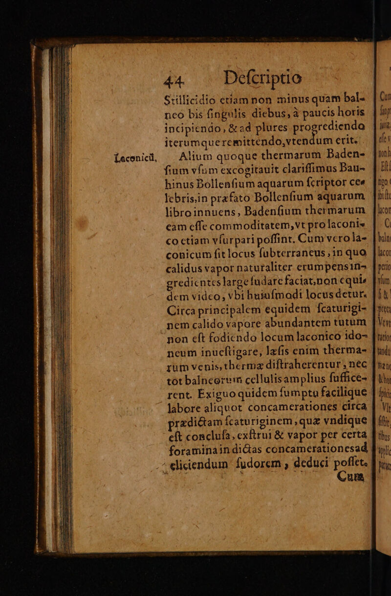 Stillicidio etiam non minus quam bal- neo bis fingulis diebus, à paucis horis incipiendo, &amp; ad plures AS MER. iterumqueremittendo,vtendum erit. [ecenicdi, Alium quoque thermarum Paden- | fium vfum excogitauit clariffimus Bau- | hinus Dollenfium aquarum fc riptor ce« I: lebris;in prafato Bollenfium aquarum libroinnuens, Badenfium thermarum cam effe commoditatem, vt pro laconis co ctiam vfurpari poffint, Cum vcro la- | conicum fit locus fubterraneus;1n quo | calidus vapor naturaliter erumpensin- gredicntes large fudarc faciat;)non equi» dem video, vbi huiufmadi locus detur. Circa principalem equidem fcaturigi- | nem calido vapore abundantem tutum non eft fodicndo locum laconico ido- neum inucfüigare, la(is enim therma- | rum venis, thermz diftraherentur ; nec | tot balncorerm cellulisamplius fuffice- | rent. Exiguoquidem fumpta facilique - labore aliquot concamerationes circa | prazdictam fcaturiginem,qua vndique [ íi e(t conclufa, exftrui &amp; vapor per certa [ri foraminain dictas concamerationesad | .^ elicendum fudorem , deduci poflet, E OW, LUN TTD Cua