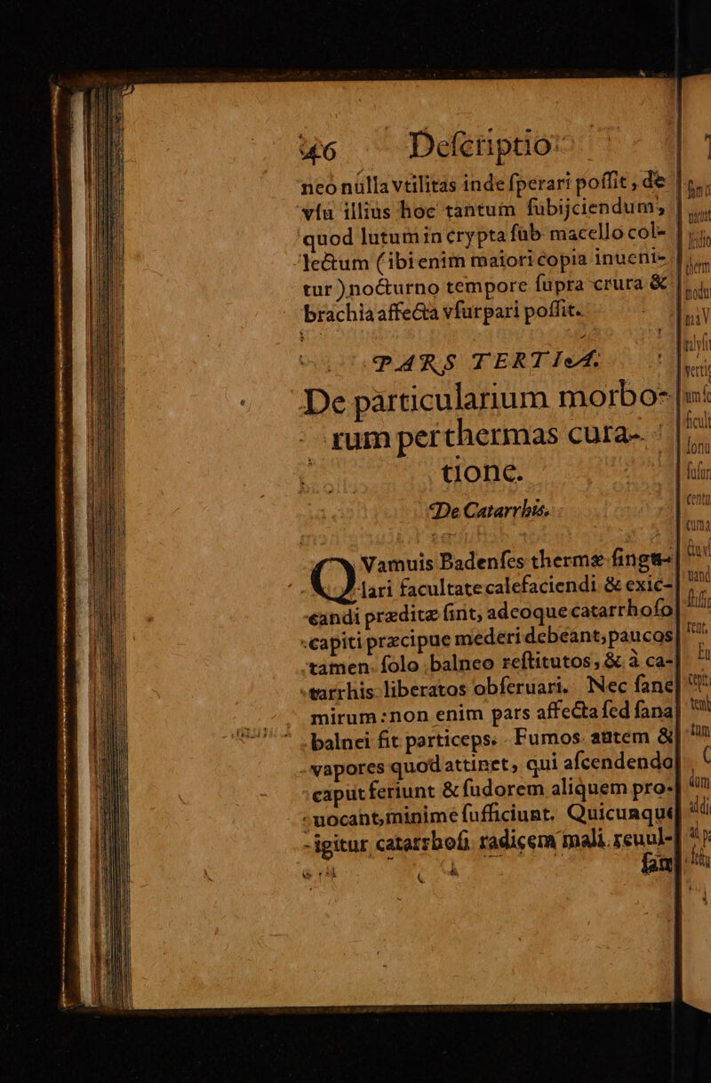mt —— &amp; uc ^ Defenptio: tur )no&amp;urno tempore fupra crura &amp; brachiaaffeta vfurpari poffit. PARS TERT IeA. - gum perthermas cura-. | tlonc. «De Catarrlis, | hem |  | modu umi Vamuis Padenfes therme fingt- , lari facultatecalefaciendi &amp; exic-| andi pradite fint adcoque catarrhofo| «capiti przcipue mederi debeánt; paucos, :tamen. folo .balneo reftitutos; &amp; à ca-| mirum :non enim pars affectafed fana balnei fit particeps. Fumos. autem &amp; caputferiunt &amp; fudorem aliquem pro- - uocant, minime fufficiunt. Quicunque -igitur catatrbofi. radicem mali. reuu]- Á LETS Qaod ffir ttt, IT mu te üt ( ám