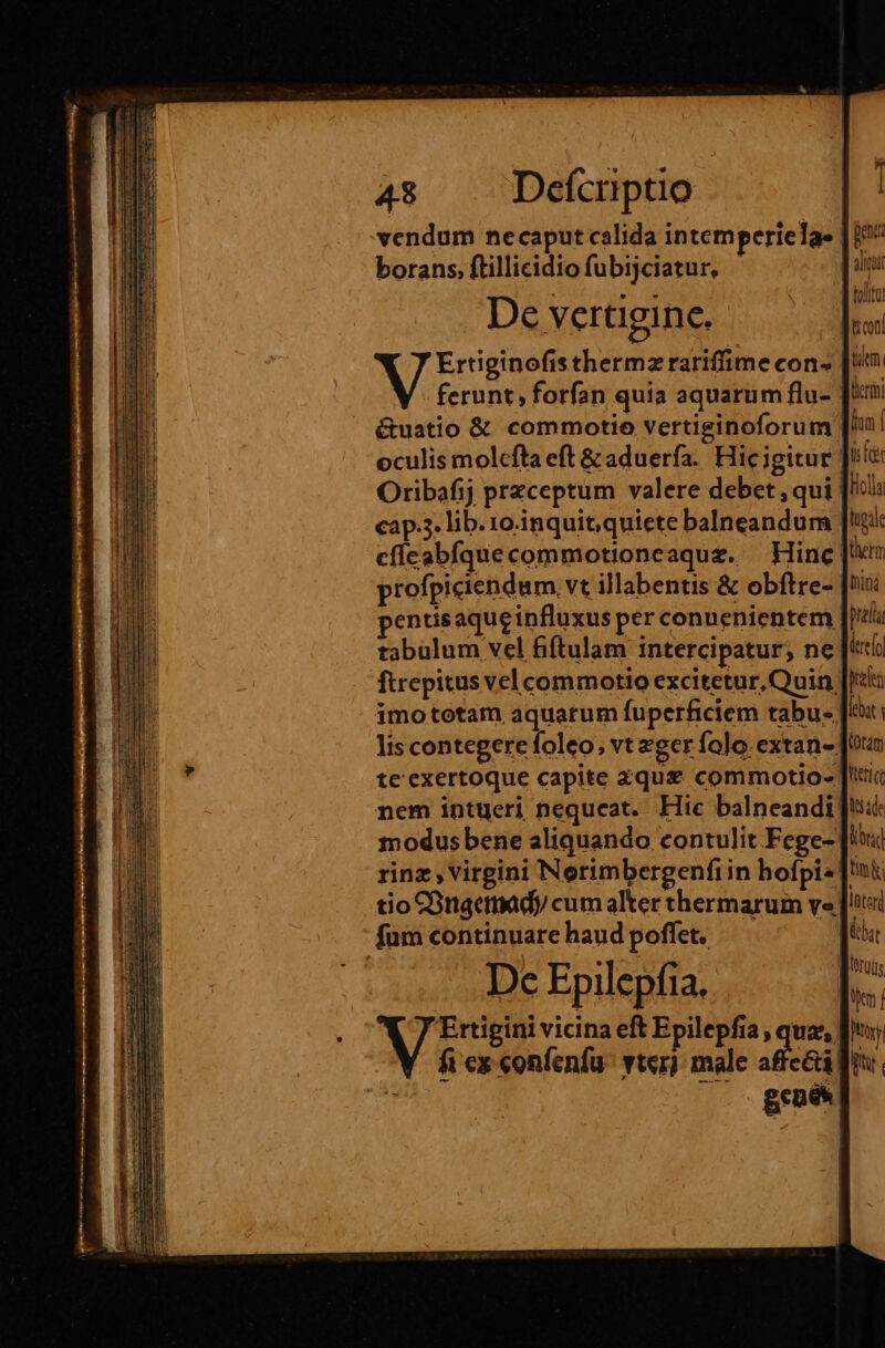 vendum necaput calida intemperiela- óie borans. ftillicidio fubijciatur, De vertigine. Ertiginofis thermzrariffime con- ferunt forfan quia aquarum flu- &amp;uatio &amp; commotio vertiginoforum Ji oculis molcfta eft &amp; aduerfa. Hic igitur |! Oribafij przceptum valere debet, qui cap.3. lib. 10.inquit, quiete balneandum |! cflcabfquecommotioneaquz. — Hinc| profpiciendum, vt illabentis &amp; obftre- entisaqueinfluxus per conuenientem tabulum vel fiftulam intercipatur; ne «ti ftrepitus vel commotio excitetur, Quin Jit: imo totam aquarum fuperficiem tabu. [E lis contegere foleo; vt eger folo. extan- [oan te'exertoque capite zqus&amp; commotio- J'tic nem intueri nequeat. Hic balneandi Jt modus bene aliquando contulit Fege- ix rinz , virgini Norimbergenfi in bofpi« Ji; tio COnaemady cum alter thermarum ve |t fum continuare haud poffet. — B or í . Wruds Dc Epilepfia. bs : M auia eft Epilepfia, uae, fto) fi ex confenfu: vterj: male affe&amp;i ftu.