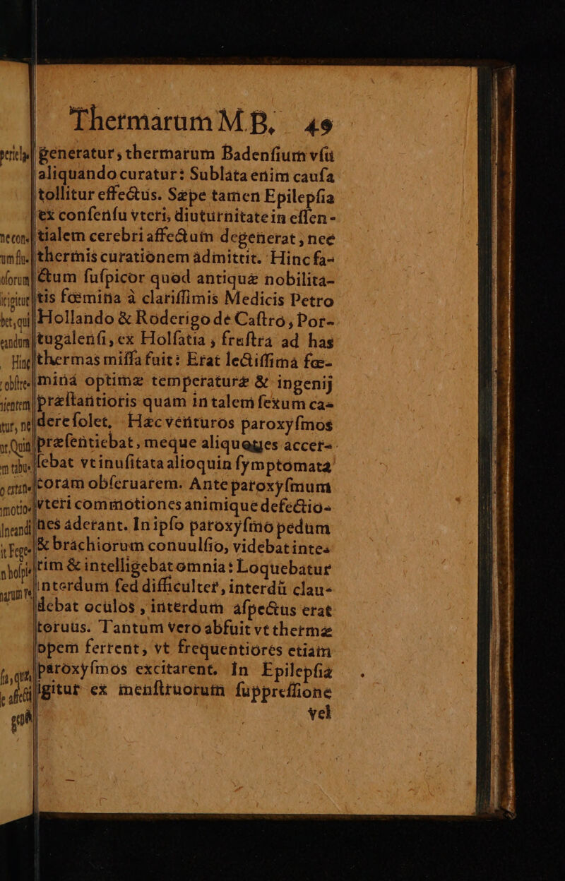 rda| &amp;eneratur; thermarum Badenfiurn víu aliquando curatur: Subláta enim caufa tollitur effetus. Sepe tamen Epilepfia |ex confenfu vteri, diuturnitatein effen- vec tialem cerebri affe&amp;uin degenerat ; nee imf. | thermis curationem àdimittit. Hinc fa- fora |&amp;um fufpicor qued antiqu&amp; nobilita- ipic] tis femina à clariffimis Medicis Petro kai Hollando &amp; Roderigo de Caftro, Por- ana tugalenfi,ex Holfatia , fraftra ad. has - Hg thermas miffa fuit: Erat leGiffirna fas- dire|miná optima temperatur£ &amp; ingenij imm pr&amp;ftantioris quam 1ntalem fexum cas ur, |derefolet, Hacveérituros paroxyfmos y Quit prafentiebat, meque aliquegies accer- nus ebat vtinufitata alioquin fymptomata uic oram obferuarem. Ante paroxyfmum motio |V teri commiotion es animique defectio neni e$ aderant. In ipfo paroxyfmo pedum cere &amp; brachiorum conuulíio, videbat inte: sopi|tim &amp; intelligebat omnia: Loquebatur annu nterdum fed difficulter, interdà clau- debat oculos , interdum afpe&amp;us erat iteruüs. Tantum vero abfuit vt thermz opem ferrent, vt frequentiores ctiatn paroxyímos excitarent. In Epilepfig gligitur ex menftruorutn fuppreffione vel