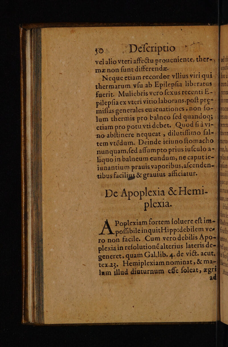 0. ;Defenpuo ^*^. velalio vteri affe&amp;u proueniente; there; | mz non funt differendz. Neque etiam recordor vllius viri qui 3j thermarum vfu ab Epilepfia liberatus | fuerit. Muliebris vero fexus recenti E.- pilepíia ex vteri vitio laborans.poft pre : f: miflas generales euacuationes , non fo- lum thermis pro balneo fed quandoq; .; ctiam pro potu vti dcbet, Quod fiàvi-. | no abitinere nequeat ; dilutiffimo fal- .| tem vtédum.. Deinde ieiuno ftomacho | nunquam,fed affampto prius iufculo a-. [n liquo in balneum eundum; ne caput ie- iunantium prauis vaporibus,afcenden-. | tibus faciligs &amp; grauius afficiatur. Poplexiam fortem loluere eftim- | poffibile inquitHipp:debilem vee ro non facile. Cum vero debilis Apo-] plexiain refolutionéalterius lateris desfhu,, generet, quam Gal.lib. 4. de vict. acut. f | tex.2j. Hemiplexiam nominat, &amp; mae di. | ad