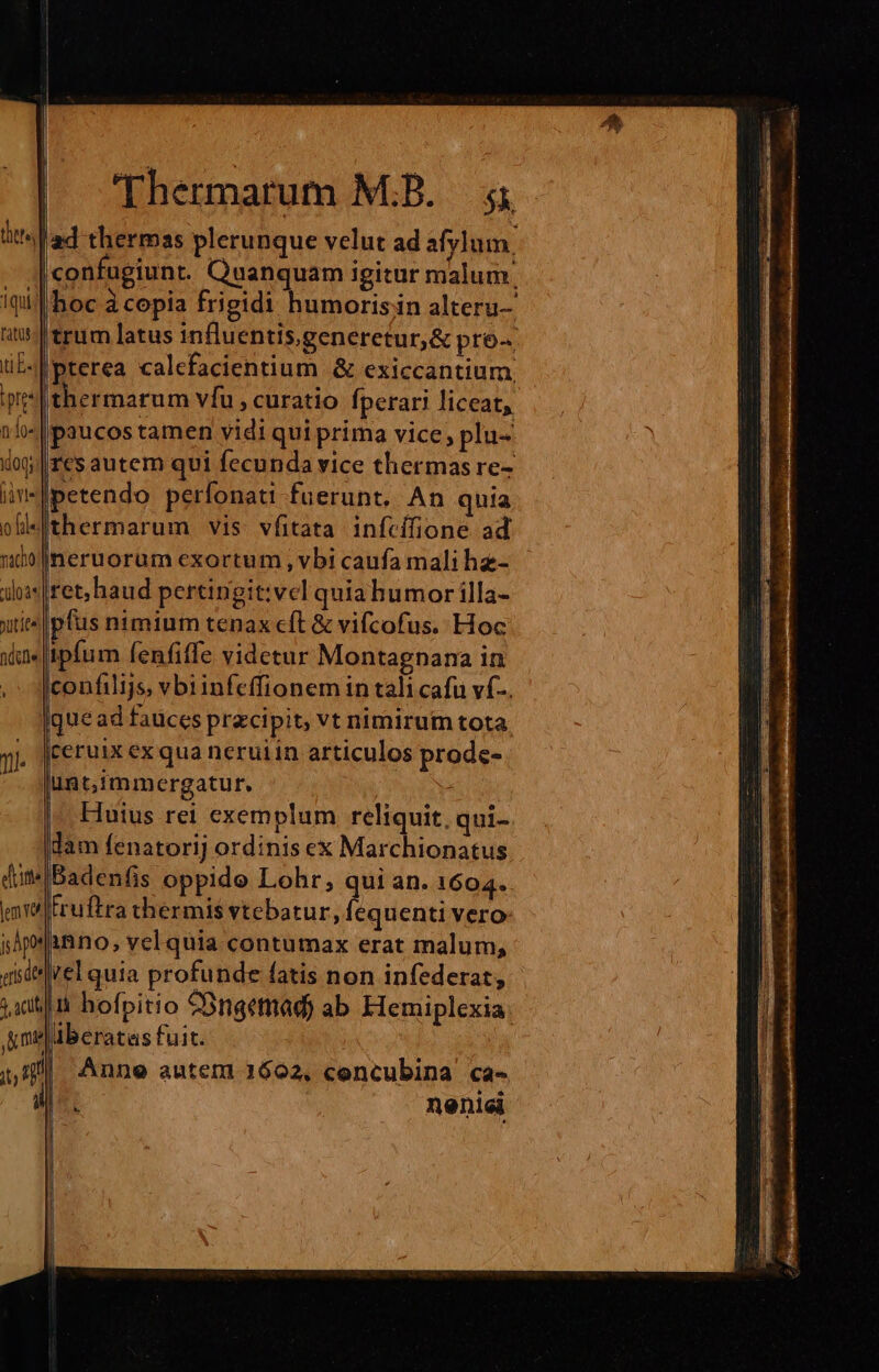 petendo perfonati fuerunt. An quia thermarum vis. vfitata infcífione ad neruorum exortum, vbi caufa mali he- píus nimium tenax cft &amp; vifcofus. Hoc lem Yos j; Àpot etis de jP acuti ' Um. 1 jg Í confilijs, vb1infeffionem in tali cafu vf... Huius rel exemplum reliquit, qui- truftra thermis vtebatur, fequenti vero- inno, vel quia contumax erat malum, rel quia profunde fatis non infederat, ii hofpitio Ongemad) ab Elemiplexia. aberatas fuit. Anne auteni 1602, concubina ca- nenici