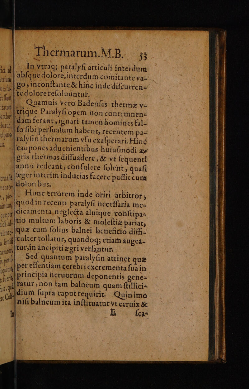 truy | uti fie ceffumt ifatett. artho* | batuly il arai a qup elintee yeratühr ^ yb guttf Thermarum.M.B. ;; In vtrag; paralyfi articuli interdum abfquedolore,intéerdum comitante va- go,inconflante &amp; hinc inde difcurren- tedolorerefoludntur, ;.. Quamuis vero Badenfes- thermz y« trique Paralyfi opem non contemnen- dam ferant, igDari tamen hominesfal- fo fibi perfuafum habent, recentem pa« £gerinteritn induciasfacere poffit cum doloribus. - Hunc errorem inde oriri arbitror; tio multum laboris &amp; moleltie pariat, quz cum folius balnei beneficio ditfi- culter tollàátur; quandog; etiarn augea- tur;in ancipitiagri verfantur. | Sed quantum paraly(in attinet qu&amp; pet effentiam cerebri excrementa fua in principia neruorum deponentis genes dium fupra caputrequirit: Quinimo ni(i balneum ita inftitiiatur vt ceruik &amp; b ^ íca