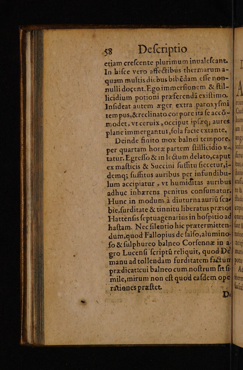 i —ÀMÀMM etiàm crefcente plurimum invalefcant. quam multis dicbus bibédam effe non- /| nulli docent.Egoimmerfionem &amp; ftil- | licidium potioni praferenda exiftimo. |^ Infideat autem xger, extra paroxyfmi | t tem pus,&amp;reclinato.corpore ita feaccó- | ut modet, vt ceruix , occiput Jpízq; aures | hum planeimmergantut,fola facieextante, [ini - Deinde finito mox balnei tempore» | 5. per quartam horx partem (tillicidio v^ ina tatur. Egreffo &amp; in lc&amp;um delato,caput| fera ex mafticis &amp; Succini fuffitu ficcetur,i- | tus demq; fuffitus auribus per infundibu-! luin jum accipiatur » vt humiditas auribus cuff adhuc inbzrens penitus confumatur,|tc&amp; Hunc in modum. à diuturnaauriü fcae| fui bie.furditate &amp; tinnitu liberatus prztot] cpi Hattenfis fcptuagenarius in hofpitio ad| quit haftam. Necfilentio hic pratermittene|luti düm,quod Fallopius de faifo;alümino:| nt fo &amp; fulphureo balneo Corfennz in E. Dci gro Lucenfi fcriptá reliquit, quod De| nai manu ad tollendam furditatem factum] poti przdicat:cui balneo cum.noftrum fit fr]. Ai mile,mirum non cft quod cafdem ope] rdtienespraftet. —... ? osa al i E orus | uoO
