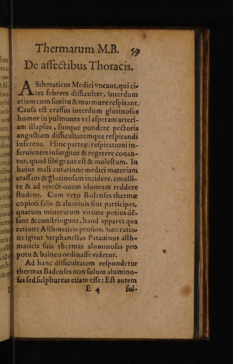 De affectibus Thoracis. tI 41 8 maticos Medici vocant,qui ci» . Aetra febrem difficulter, interdum etiam cumfífonitu &amp;murmure refpirant. . Caufa eft craffus interdum glutinofus  humor n pulmones vcl afperamarteri- | am illapfus , fuoque pondere pectoris | anguíliam difficultatemque refpirandi | inferens... Hinc parte&amp;.tefpirationi in- | ferutentesinfurgunt &amp; regerere conan- 4 tur, quod (ibtgraueeft &amp; moleftum. In | huius mali curatione medici materiam craffam &amp;$lutinofam incidere, emolli- re &amp; ad reicctionem idoneam reddere | ftadent.. Cum vero Bidenfesthermz | copiofi falis &amp; aluminis fint participes, | quarum minerarum virtute potius dé- | fant &amp;conítringunt, haud apparet qua M ratione A(thmaticis profint. Sineratios 44 neigitur Stephanellus Patauinus afth« f maticis fuis thzrmas aluminofas pro otu &amp; balneo ordinatfe videtur. Ad hanc difficultatem refpondetur 3$ thermas Badenfes non folum alumino- 1 | fas fed fulphureas etiam effe: Eft autem