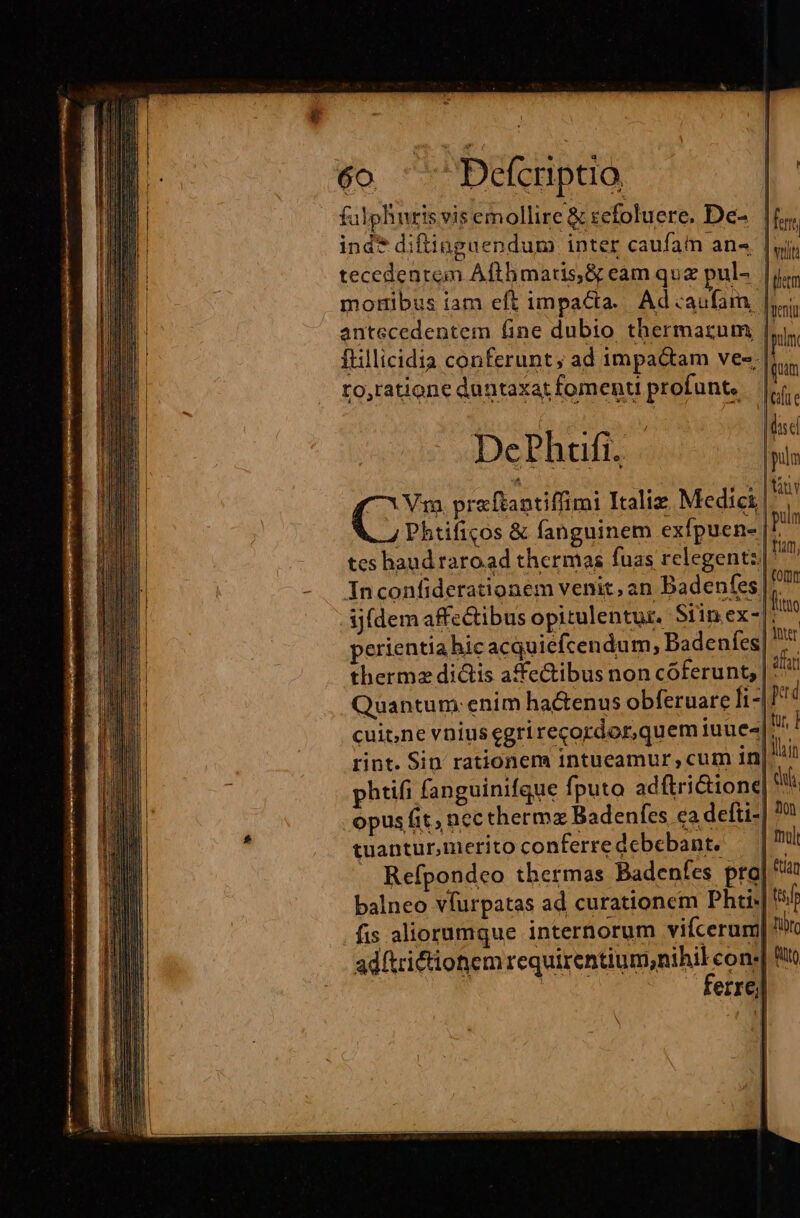 A PE fulphnris vis emollire &amp; zcfoluere. De-. |f ind* diftinguendum inter caufam an« | yj tecedentem Afthmatis,&amp; eam quz pul-. |je Went pun Tuam lef e aX dise DePhufi. pin tàn Y | pulm -| eomm lito | inter afr | perd tyr, ] | lain | du opus fit, nec thermz Badenfes ca detti- non tuantur,merito conferre debebant. mul . Refpondceo thermas Badenfes pro| balneo vfurpatas ad curationem DPhti- tf fis aliorumque internorum vifcerum| Tilt adftrictionem Equi Sn UMEN c fto | errej phtifi fanguinifque fputo adftri&amp;ione| I