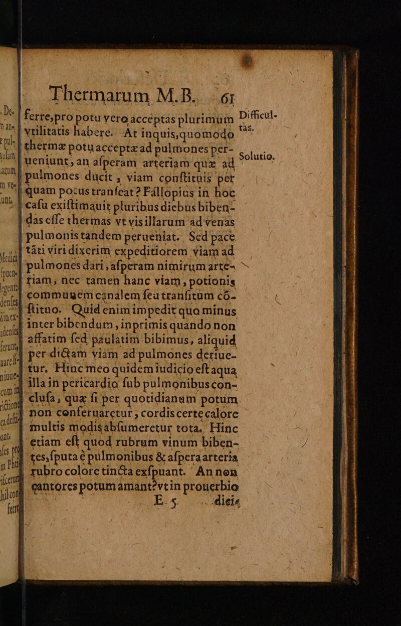 e Thermarum M.B.. 6; | ferre; pro potu yero acceptas plurimum Diffcul- vtilitatis habere... At inquis,quomodo rd | thermz potu accepta ad pulmones per- | ueniunt; an afperam arteriam quz ad | pulmones ducit , viam conftitüis pet. | quam pozus tranfeat? Fállopics in hoc -| cafu exiftimauit pluribus dicbus biben- | das effe thermas vt visillarum ad venas | pulmonistandem perueniat. Sed pace. || t&amp;ti Viri dixerim expeditiorem viam ad | pulmones dari ,afperam nimirum arte- | riam, nec tamen hanc viam, potionis |] commugem canalem fea tranfitum có- ^| fütuo. Quid enim impedit quo minus | inter bibendum, inprimisquando non | affatim fed paulatim bibimus, aliquid per. diam viam ad pulmones deriue- | tur. Hinc mco quidemiudicio eftaqua ;| illain pericardio fub pulmonibuscon- iA clufa, que fi per quotidianam potum | non cenferuarctur ; cordiscertecalore | multis modisabfumeretur tota. Hinc etiam eft quod rubrum vinum biben- | tes.fputaé pulmonibus &amp; afperaarteria | rubrocolorctin&amp;a exfpuant.' An non | cantorcs potum amant?vtin prouerbio ns Es ..4ieiz Solutio,