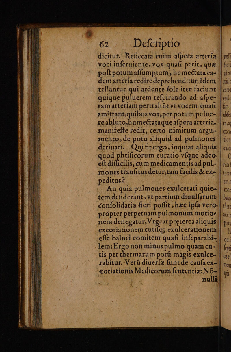 dicitur. Reficcata enim afpeta arteria voci inferuiente, vox quafi perit, quae poft potum afíamptum , humeótata ea» demarteria redire deprehenditur.Idem quique puluerem refpirando ad. afpe- ram arteriam pertrahüt vtvocem quafi amittant,quibus vox;per potum pulue- zc abluto,humectataque afpera arteria, manifefte redit, certo nimirum argu- mento, de potu aliquid ad pulmones peditus ? tem defiderant, vt partium diuulfarum: propter perpetuam pulmonum inotio» nem JEn ggatan, red preterea aliquis .effe balnei comitem quafi infeparabi- -. coriationis Medicorum fententiz:Nó- e | nv! | fier; | uie | midit (offO erult fiel | obfer [1,4 exco tion calo C rem | thttm | Antj Cont biln: them Addi ft B qui; | fept cse fent Qu