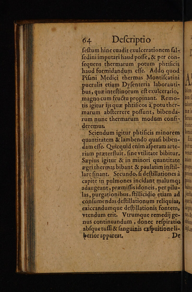 feftum hine euadit exulcerationem fal« fcdiniimputari haud poffe, &amp; per con- fequens thermarum /potum phrtficis | haud formidandum efle. Addo quod 4 Pifaai Medici thermas Montiícatini | pucrulis etiam Dyfenteria. laboranti- [. bus, quzinteftinorum eftexulceratio, | magno cum fructu propinant.' Remo- tis igitur ijsqua phtificos à potuther- | marum abfterrere poffunt, bibenda- |! rum nunc thermarum modum confi-. P lu E. Sciendum igitur phtificis minorem | quantitatem &amp; lambendo quafi biben- |. dam effe. Quicquid enim afperam arte- |] riam praterfluit, fine vtilitate bibitur, |: Sapius igitur &amp; in minori quantitate |! egrithermas bibant &amp; paulatim inftil- ' larcfinant.. Secundo, fi defüillationes à | adaugeant premiffis idoneis, per pilu- |: las, purgationibus, flillicidio etiam ad | confumendas deftillationum reliquias; | exiccandumque deflillationis fontem, | vtendum erit. Vtrumque remedij ge- | nus continuandum , donec refpiratio: abfque tuffi &amp; fanguinis exfpuitioneli-. beriorappareat, .- s ; De|