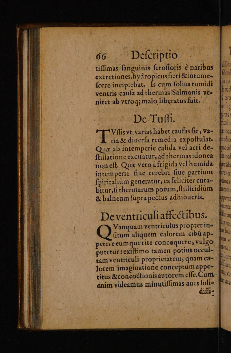 tiffimas fanguinis ferofioris &amp; naribus excretiones,hydropicus fieri &amp;intume- Ícere incipiebat. Is cum folius tumidi ventris caufa ad thermas Salmonis ve« niret ab vtroq; malo liberatus fuit. De Tuffi. [^V (lis vt varias habet caufasfic, va- À ria&amp; diuerfa remedia expoftulat.. | Quz ab intemperie calida vel acri de- füllatione excitatur, ad thermasidonea non eft. Que vero à frigida vel humida intemperie flue cerebri fiue partium fpiritalium generatur, ea feliciter cura- bitur,fichermarum potum,ftillicidium &amp; balncum fupra pectus adhibueris. Deventriculi affectibus. Vanquam ventriculus propter ine Cis aliquem calorem cibíi ap- peteceeumque rité concaquete; vulgo putetur: exiltirno tamen potius occul- tám ventriculi proprietatem, quam ca- lorem imaginatione conceptum appe- titus &amp;concoctionis autorem effe.Curü enim videamus minutiffimas aucs foli» ^ diffi |