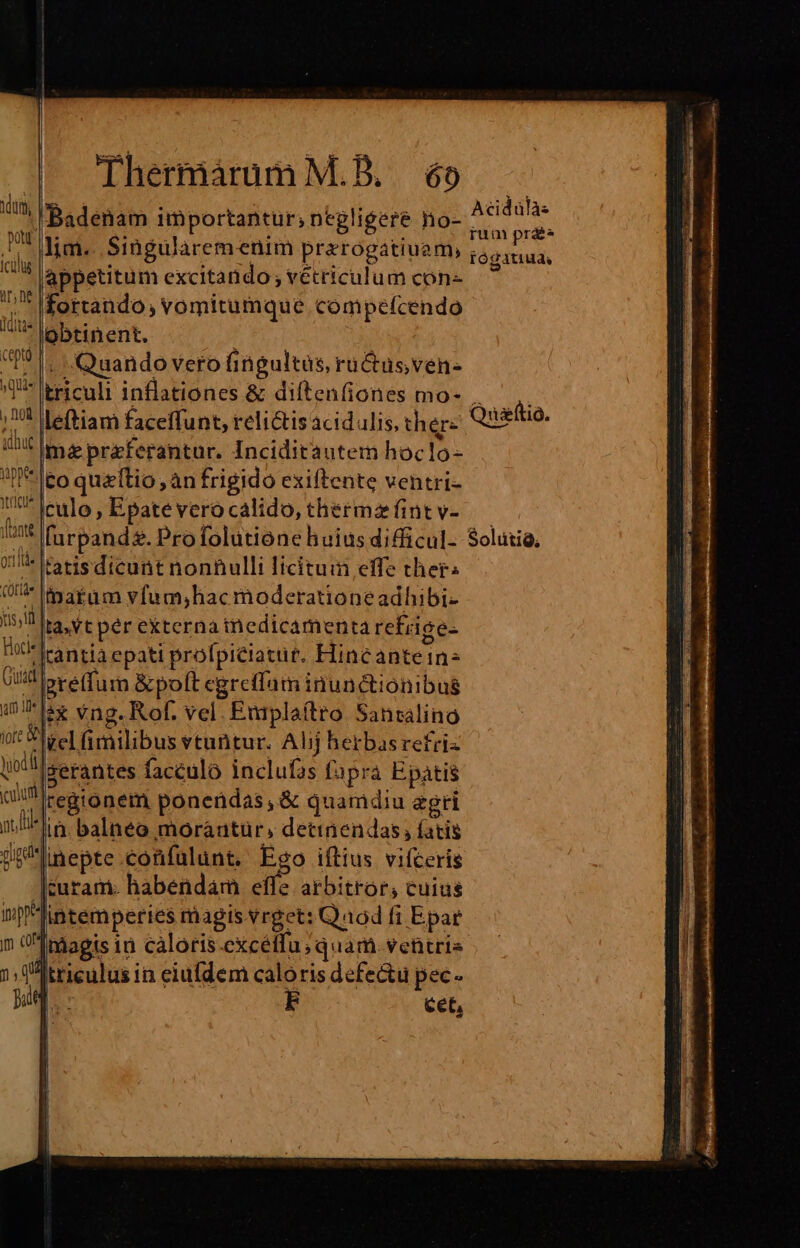icülus ir, ne WU y Que 1101 vippte i1 yricue nte Qtlide CÜtide Thermáraum M.B. 6o 'Badenam importantur; negligere no- lim... Singularemenim prerogatiuam, appetitum excitando ; vétriculum con- fortando; vomitumque compefcendo obtinent, Quando vero fingultas, rüctusven- triculi inflationes &amp; diftenfiones mo- leftiam faceffunt, relictis acidaulis, ther« mapraferantur. Inciditautem hoclo- to quzftio, àn frigido exiftente ventri- culo , Epate vero calido, thermz fint v- [urpand. Pro folutione huius difficul- tatis dicunt nonnulli licituia effe ther inatuam yfum;hac moderatione adhibi- gre(fum &amp;poft egreffum inunctionibus in. balnéo moràautür, detinendas, fatis inepte confulunt, Ego iítius vifceris curam. habendam effe arbitror, cuius cet, Acidülàs rum prae ÍÓ gatiud, Quaftio. $olutià,