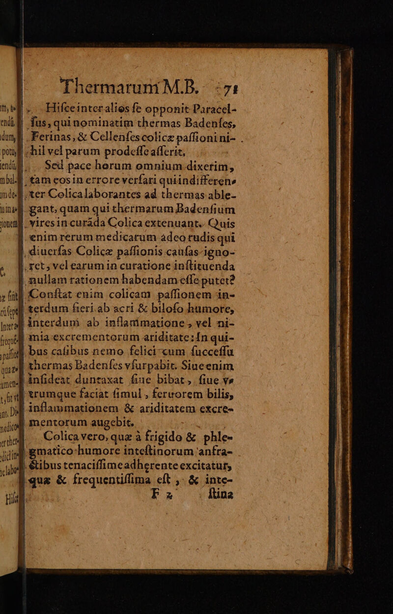 Hifceinteralies fe opponit Paracel- (E fus, quinominatim thermas Badenfes, .Ferinas, &amp; Cellenfescolicz paffionini- . IJ hil vel parum prod«effe afferic, |... Sed pace horum omnium dixerim, f. tam eosin errore verfari quiindifferen» I. ter Colicalaborantes ad thermas able- | gant quam qui thermarum Badenfium ina. viresin curáda Colica extenuant.- Quis | enimrerum medicarum àdeo rudis qui |, diuerfas Colicz paffionis caufas-igno- | rct; vel earumin curatione inílituenda | nullam rationem habendam effe putet? Conftat enim colicam paffionem in- terdum fieri.ab acri &amp; bilofo humore, |ànterdunmi ab inflanímatione ; vel ni- fmi | mia excrementorum ariditate :£nqui- oii bus cafibus nemo felici-cum fucceffu up] thermas Badenfes vfurpabit. Siueenim lánfideat duntaxat fiue bibat, fiue v» | erumque faciat fimul , fereorem bilis, inflammationem &amp; ariditatem excre- | mentorum augcbit. TN ; Colicavero,quz à frigido &amp; phle- i gmatico:humore inteftinorum 'anfra- | &amp;ibus tenaciffimeadherente excitatur, ;qua &amp; frequentiffima eft ,- &amp; inte- 1 Fa Itina