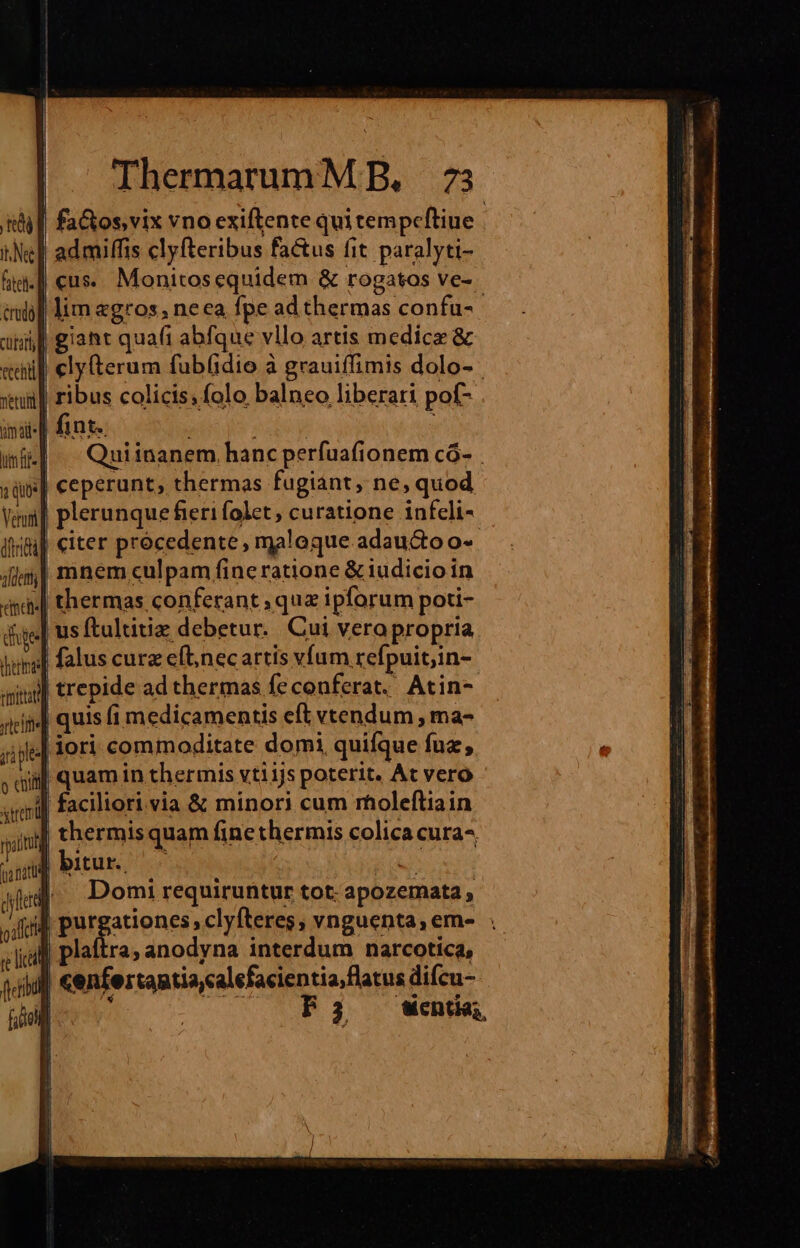 | fa&amp;os,vix vno exiftente qui tempeftiue | admiffis clyfteribus fa&amp;us fit paralyti- | cus. Monitosequidem &amp; rogatos ve- lim «gros, neca fpe ad thermas confu- il giant quafi abfque vllo artis medice &amp; cly(terum fub(idio à grauiffimis dolo- il ribus colicis; folo balneo liberati pof- || fint. | | Quiinanem hanc perfuafionem có- || ceperunt, thermas fugiant, ne, quod | plerunque fieri folet, curatione infeli- citer procedente , maloque adau&amp;to o- mnem culpam fine ratione &amp; iudicioin thermas conferant ; qua ipforum poti- | us ftultitiz debetur. Cui vera propria agg] falus curz eft,necartis vfum refpuit;in- «nil trepide ad thermas fe conferat. Atin- rici] quis fi medicamentis eft vtendum ,ma- jije] dori commoditate domi quifque fuz, dii] quam in thermis vtiijs poterit. At vero anml] faciliori.via &amp; minori cum rholeftiain sinl thermis quam fine thermis colica cura-^ uid bitur. :  xí Ald] Domi requiruntur tot: apozemata, 4d Bitgsrieass plan vnguenta,eme . plaftra; anodyna interdum narcotica, ul cenfertantia,calefacientia flatus difcu- TREO: : F3 Went,