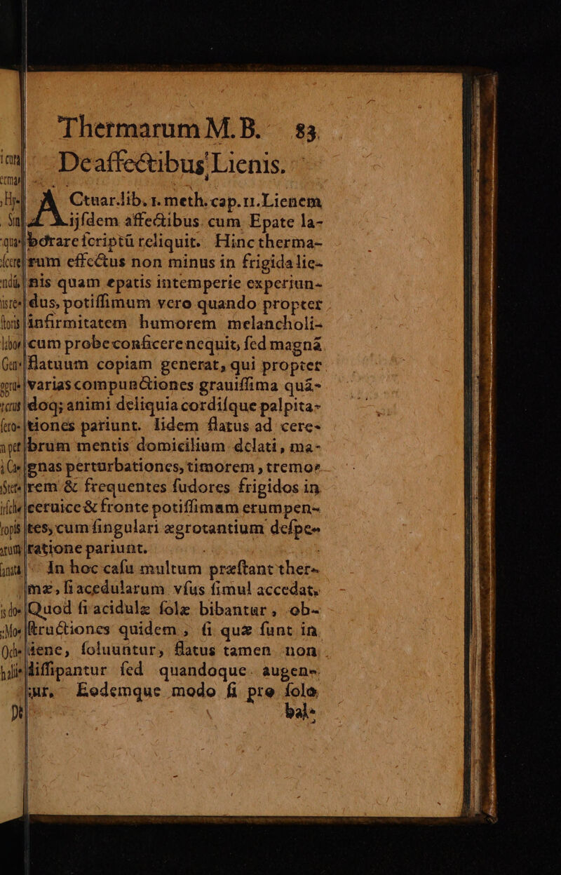 Deaffectibus Lienis. Ctuar.lib, r. meth. cap. ri.Lienem |4L Aijfdem affectibus. cum Epate la- Ibdrareicriptü reliquit. Hinc therma- |fum cffc&amp;us non minus in frigida lie- nis quam epatis intemperie expceriun- jdus, potiffimum vero quando propter cum probe con&amp;cere nequit, fed magná fatuum copiam generat; qui propter |Varias compunGiones grauiffima quá !|doq; animi deliquia cordifque palpita- dones pariunt. lidem flatus ad. cere- brum mentis domicilium delati, ma- ignas perturbationes, timorem , tremo» rem &amp; frequentes fudores frigidos in «|ceruice &amp; fronte potiffimam erumpen- 5 tes cumfingulari egrotantium defpe- |ratrone pariunt. |^ 4n hoc cafu multum pra(tant ther- |mz,fiacedularum vfus fimul accedat. dod fracidule fole bibantar , .ob- |Kructiones quidem , 6&amp; qu&amp; funt in. .|sene, foluuntur, fatus tamen non. j'Miffipantur fed quandoque. augen- Qr, Eodemque modo fi pre folo bol^