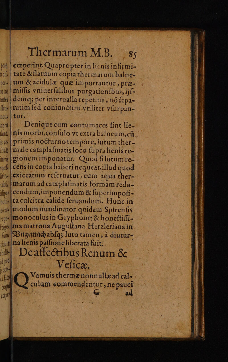 || coeperint. Quapropter in licnisinfirmi- tate &amp;flatuum coptathermarum balne- um &amp;acidule quz importantur , prz- miffis eniuerfalibus purgationibus, ijf- demq; per interualla repetitis nó fepa- ratim fed coniunctim vtiliter víurpan- tur. Deniquecum centumaces fint lie- inis morbiconfulo vt extra balneum,cü primis no&amp;turnotempóre, lutum ther- i | male cataplafmatisloco fupralienis re- i|gionem imponatur. Quod filutumre- if. | censin copia haberi nequeat;illud quod exiccatum rcferuatur, cum aqua ther- jj marum ad cataplafmatis formam redu- : cendum;imponendum &amp; füpcrimpofi- [ta culcitra calide feruandum. Hunc in »|modum nundinator quidam Spirenfis monoculusin Gryphone: &amp; honceftiffi- i«|ma matrona Auguítana Herzlerianain SBugemnad) abfq; luto tamen ; à diutur- j|na ltenis paffioneliberata fuit, Deaffe&amp;ibusRenum &amp; ital x Vamuis thermz nonnullz ad cal- m culüm eommendentur,ne pauci Desc oS CRETA ad