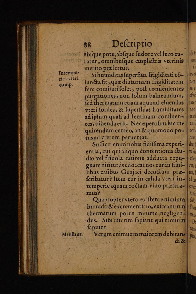 Jntempe- ries vterl comp. Menftrua. $8 Defcriptio abfque potu;abfque fudore vellutocu- |i ratur, omnibufque emplaftris vterinis | | ni Si humiditas fuperflua frigiditaticó- | enl iunctafit quz diuturnam frigiditatem | dem| fere comitarifolet, poft conuenientes. |i v purgationes , non folum balneandum, .|«f fcd thermarum ctiam aqua ad eluendas | tte: hec] |trar | cau | ori | orum ad ipfum quafi ad fentinam confluen- tes, bibendaerit. Necoperofius hicin» quiréndum ceníco, an &amp; quomodo po- tus ad vterum perueniat. Sufficit enim nobis fidiffima experi- | dmi enti, cui quialiquo contentionis ftu» [sti dio vel friuola ratione adducta repu- | nilo gnare nititur,is edoceat nos curin fimis | raj libus cafibus Guajaci decoctum prz- |ui] fcribatur? Item cur in calida vteri 1n-| slo tempericaquam coctam vino prfera- | ur mus? $3 | tin] Quapropter vtero exiftente nimium | fj humido &amp; excrementicio, exiccantium | fig thermarum potus minime inegligenz wo, dus. Sibiintcrim fapiant qui nimium). py fapiunt, | | | lus Verum enimuero maiorem dubitans] jg, di&amp;]| |  |