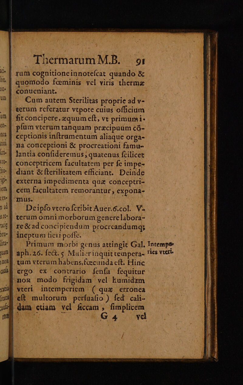 rum cognitioneinnotefcat quando &amp; quomodo feminis vel viris thermaz conueniant. Cum autem Sterilitas proprie ad v- terum rcferatur vtpote cuius officium fit concipere, equum eft, vt primumi- píüm vterum tanquam przcipuum có- | [ ceptionis inftrumentum aliaque orga- | Ba conceptioni &amp; procreationi famue- lantia confideremus , quatenus fcilicet | conceptricem facultatem per fe impe- diant &amp; fterilitatem efficiant. Deinde externa impedimenta qua conceptri- cem facultátem remorantur, expona- mus. uda Deipfo vterofcribit Auer.6.col. V. terum omnim orborum generelabora- | re&amp;ad concipiendum procrcandumg; inepturafieitpoffe. —— M. Primum morbi genus attingit Gal. Intempe | aph.26. fec. $. Malizrinquitteapera- Ties vtero tum vterum habens,feecunda cít. Hinc ergo ex contrario fenfü fequitur |nom modo frigidam vel kumidam vteri intemperiem ( qua erronea 3E eft multorum perfuafio ) fed cali- dem ctiam vel ficcam , fimplicem BON. QUU UN G 4 ove