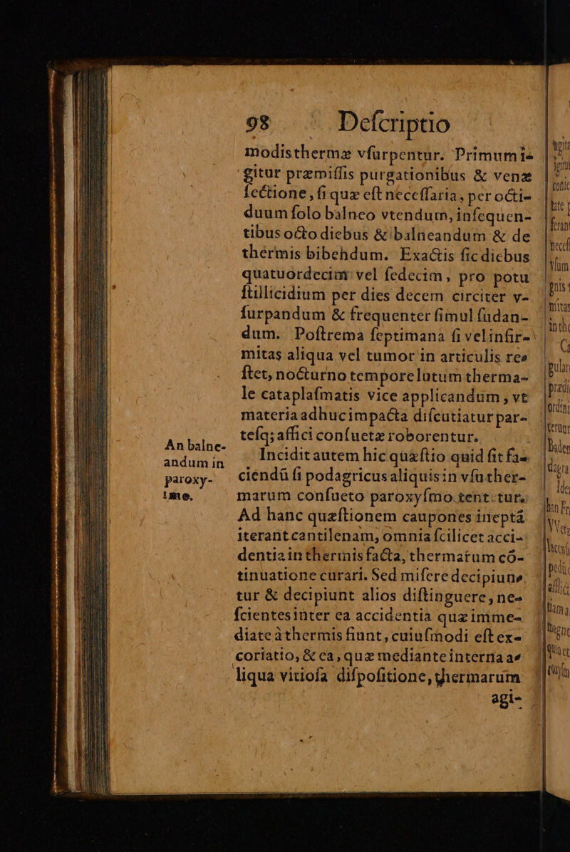 An balne- andum in paroxy- ime. 98 Defcriptio modisthermze vfüarpentur. Primum1- gr przmiffis purgationibus &amp; vena ectione , fi quz eft neceffaria, per octi- duum folo balneo vtendurn, infequen- tibus octo diebus &amp; balneandum &amp; de thérmis bibehdum. Exa&amp;is fic diebus quatuordecim: vel fedecim , pro potu Ítillicidium per dies decem circiter v- furpandum &amp; frequenter fimul füdan- dum. Poftrema fecptimana fi velinfir- mitas aliqua vel tumor in articulis re» ftet, nocturno temporelutum therma- le cataplafmatis vice applicandum , vt materia adhucimpacta difcutiatur par- teíq; affici con(uetz roborentur. Incidit autem hic quaftio quid fit fa-. ciendü fi podagricus aliquisin vfuther- marum confueto paroxyfmo.tent.tur, Ad hanc queftionem caupones ineptá iterantcantilenam, omnia fcilicet acci- dentia in therinisfacta, thermatum có- tinuatione curari. Sed mifere decipiune; tur &amp; decipiunt alios diftinguere, ne- fcientesinter ea accidentia quz imime- diate àthermis fiunt, cuiufthodi eft ex- coriatio,; &amp; ca, quz medianteinternaae liqua vitiofa difpofitione, giermarum |hte | fetan ec Vm fnis: tita: inti * pular | prag ludis ICerüur Dile