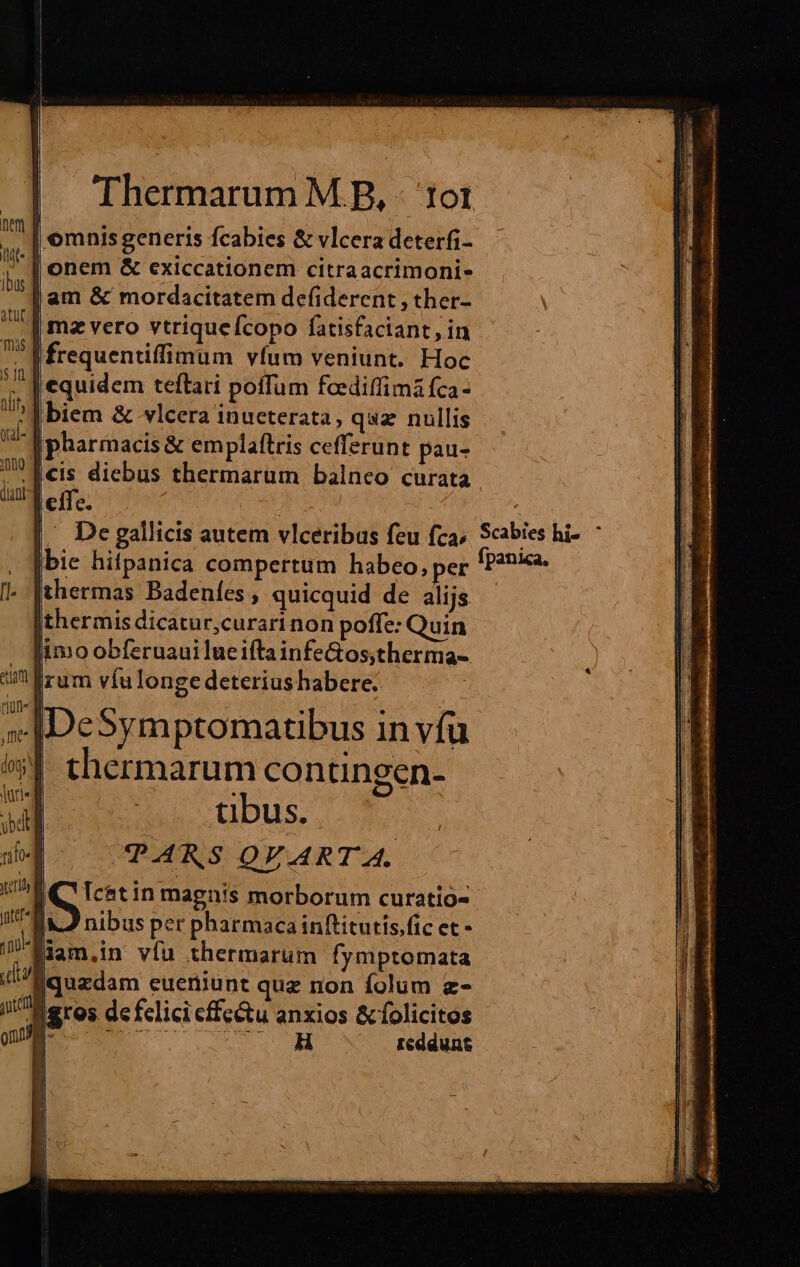 Thermarum M B, - tot | omnis generis fcabies &amp; vlcera deterfi- onem &amp; exiccationem citraacrimoni- am &amp; mordacitatem defiderent , ther- mz vero vtriquefcopo fatisfaciant, in |frequentiffimum vfum veniunt. Hoc equidem teftari poffum fceediffima fca- biem &amp; vlcera inucterata, quz nullis | pharmacis &amp; emplaftris cefferunt pau- cis diebus thermarüm balneo curata effe. Y ^ De gallicis autem vlceribus feu fca, Scabies hi- : bie hifpanica compertum habeo, per fP?nia. thermas Badeníes , quicquid de alijs thermis dicatur,curari non poffe: Quin imo obferuauilueiftainfeGos,therma- irum víulonge deteriushabere. |[DeSymptomatibus in víuü thermarum contingen- tibus. PARS QVART A. S in magnis morborum curatio- |J nibus per pharmacainftitutis.fic et - jam,in víu thermarum fymptomata [quzdam euerniunt quz non folum z- ii eres de felici cffe&amp;u anxios &amp;folicitos | B AU reddunt | | i 4l