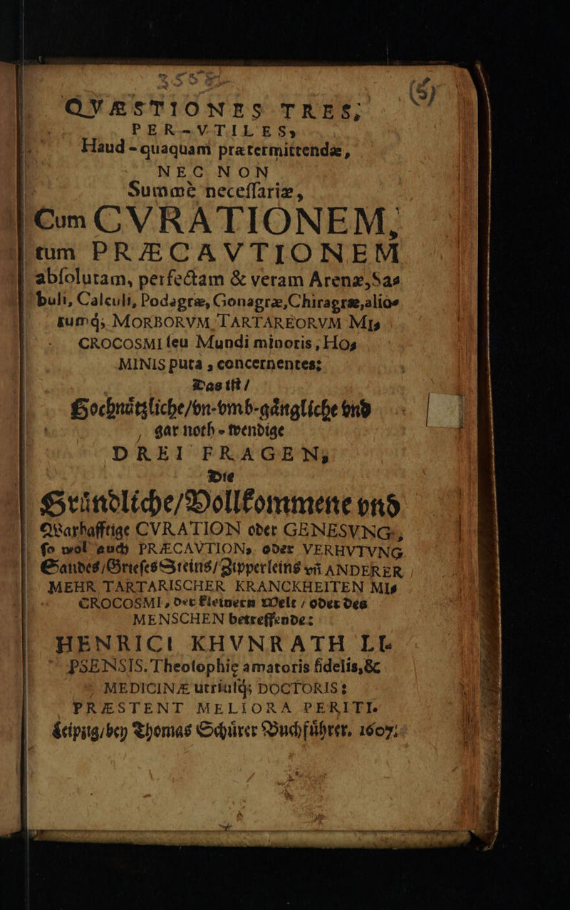 te bw . E ed TOM ' | 8 QVE&amp;STIONES TRAE$; PER-VTILES; Haud - quaquam prætermittendæ, NEC NON Summé neceſſariæ, Cum CVRATIONEM, tum PR/ECAVTIONEM | abfoluram, perfectam &amp; veram Arenæ, Sa⸗ buli, Calculi, Podagtræ, Gonagræ, Chiragræ, alio- | .&amp;umd; MORBORVM TARTAREORVM Mis CROCOSMI feu Mundi minoris , Hos MINIS puta ;, concernentes; Das tft / | Bochnaͤtzliche / vn vmb⸗gaͤngliche vnd gar noth wendige DREI FRAGE N, Die SGruͤndliche / Vollkommene vnd Warhafftige CVRATION oder GENESVNG;, | || fo wol aud) PRECAVTIONs. oder VERHVIVNG. Sandes / Grieſes Steins / Zipperleins vñ ANDERER | MEHR TARTARISCHER KRANCKHEITEN Mis CROCOSMI, der Fleinern Welt / oder des MENSCHEN betreffende: HENRICI KHVNRATH LI. PSE NSIS. Theotophie amatoris fidelis, &amp; MEDICIN £ utriuſq; bocTORIS: PRIESTENT MELIORA PERITI. Leipzig / bey Thomas Schuͤrer Buchfuͤhrer. 1607;