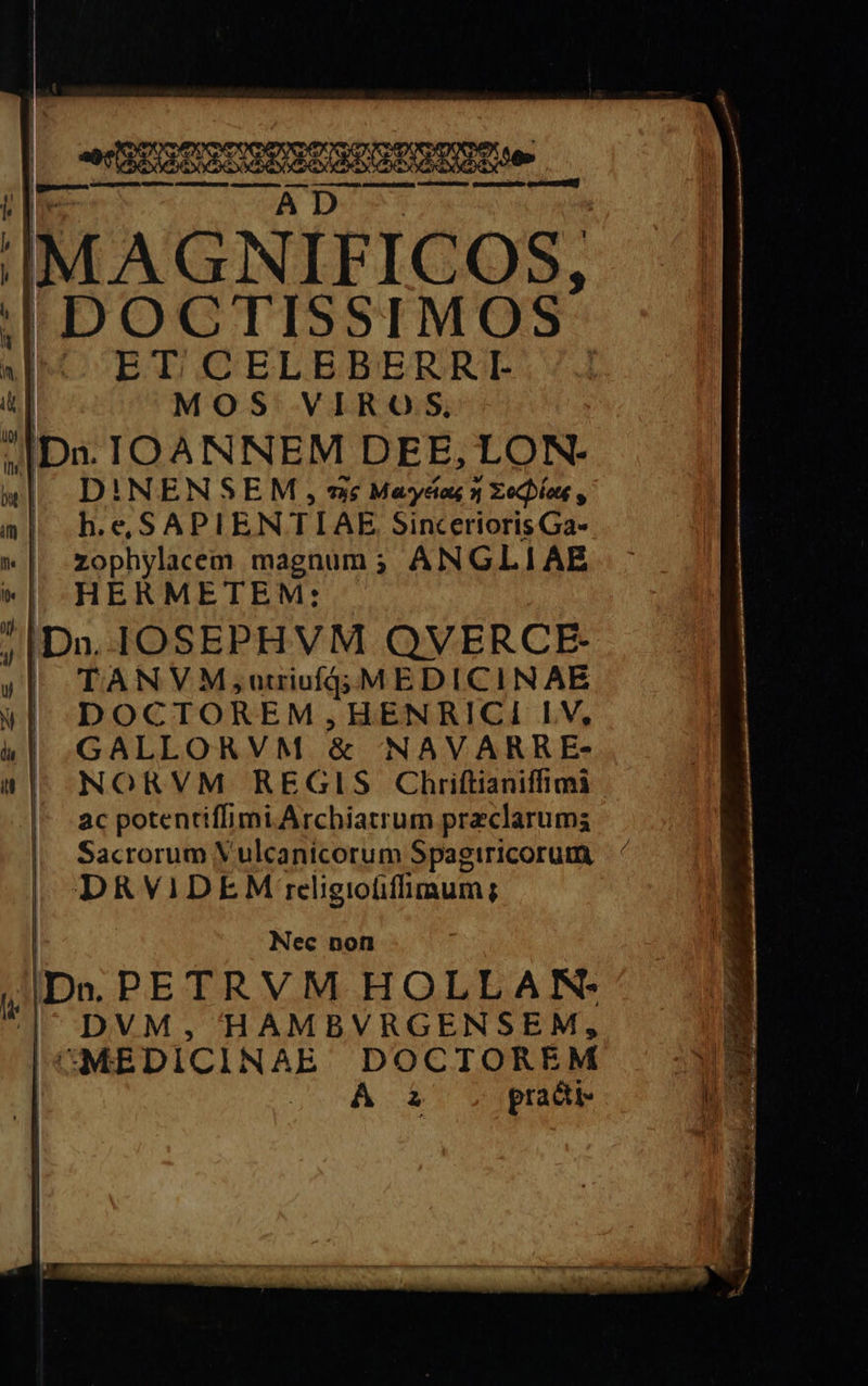 E o — — m € — —-— IMAGNIFICOS, | 'DOCTISSIMOS A ETTLCELEBERRI- i i MOS VIROS, | Da. IOANNEM DEE, LON. 1 DINENSEM, wc Mays N Techlag, a| b. e. SAPIENTIAE SinceriorisGa- »| zophylacem magnum; ANGLIAE „ HERMETEM: : D». IOSEPHVM QVERCE- : | TANVM;utriufGjMEDICINAE «I. Doc TOREM, HENRICI LV, „ GALLORVM &amp; NAVARRE- | NORVM REGIS Chriſtianiſſimi ac potentiſſimi Archiatrum przclarums Sacrorum Vulcanicorum Spagiricorum — DRVIDEM religiofiffimum; Nec non iDa. PETRVM HOLLAN. DVM, HAMBVRGENSEM, ME DICINAE DOCTOREM * A à pracki- A