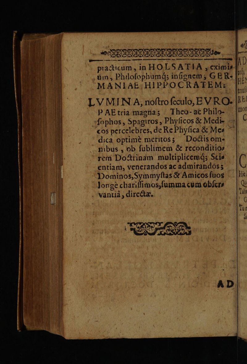 — — — — pores practicum, in HOLSATIA, eximi» um, Philofophumi; inſignem; G E R- MANIAE,HIPPOCRATEM: LVMIINA, noſtro ſeculo, E V RO- p AE tria magna; Theo- ac Philo- ſophos, Spagiros, Phyſicos &amp; Medi- cos percelebres, de Re Phyſica &amp; Mes dica optime meritos; Doctis om- mbus , ob ſublimem &amp; reconditio⸗ rem Doctrinam multiplicemq́; Scie entiam, venerandos ac admirandos; Dominos, Symmyſtas &amp; Amicos fuos longè chariſſimos, ſumma cum obfer» vantia, directæ. — „ sesion Ie enema —— r — — — ———