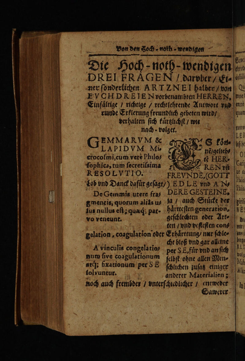 — — — VEA. Dec XE E Monete — — — 2 —ů — — —„— S — PI — emis mee Dp mag Dao eic parti T..... | X : A eur Die Hoch- notb- wendigen c DREI FRAGEN / darvber / Ei- d ner ſonderlichen AR T ZN El halber / von Cu EVCHDRE IE N vorbenambten HERREN, une! Einfaͤltige / richtige / recht lehrende Antwort vnd een runde Erklerung freundlich gebeten wird / quam verhalten ſich kuͤrtzlichſt / wie  nach volget. w EMMARVM &amp; SUL ER LAPI DVM Mie Wk erocoſmi, cum vere Philo? 0| ſophica, tum ſecretiſsima Uni, RESOLVTIO. it lob vnd Danck dafür geſagt /) ED L.E vnb A , ö Al De Gemmis utere fra DERE GESTEINE, gmentis, quorum alis us. Ja / auch Stuͤcke der viri jus nullus eft; quad; par. haͤrtteſten generation, VE: vo veneünt; geſchlechten oder Art- S. a ten / vnd veſteſten cons u gslation, coagulation oder Erhaͤrttung / nur ſchle⸗ ine % e cht bloß vnd gar alleine Hg A vinculis congelatio⸗ per S E. für vnd an ſich NET num five coagulationum ſelbſt ohne allen Men⸗ I. at]; fxationum per SE ſchlichen zuſatz einiger Al lolvuntur. anderer Materialien; Roch auch frembder / vnterſchiedlicher / entweder z Sawerer