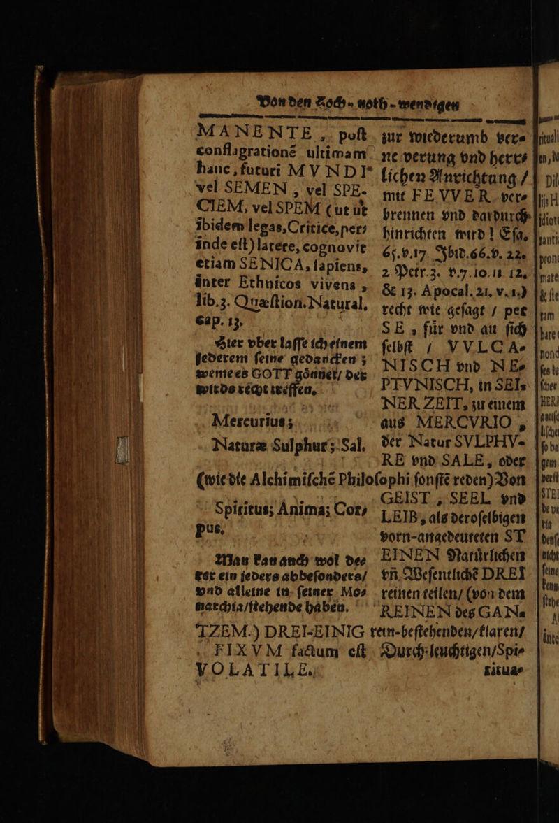 vel SEMEN , vel SPE. CIEM, vel SPEM (ut ut Ibidem legas, Critice, ner inde eſt) lacere, cognovit etiam SENNICA, fapiens, inter Ethnicos vivens, lib. 3. Quæſtion. Natural, Gap. iz. Stier bbet laſſe ich einem ſederem ſeine gedancken; weme es GOTT góaüet/ der wit ds recht treffen. Mercurius ; Naturæ Sulphur Sal. lichen Anrichtung / mit FE VVER ver⸗ brennen vnd dardurch hinrichten wird! Ga, 65. v. 17. Ibid. 66. v. 22. 2, Petr. 3. v. 10. 12. &amp; 13. Apocal. 21. v. 10 recht wie geſagt / per S E, fuͤr vnd au ſich ſelbſt / VVLOA- NIS CH ͤ vnd NE» PTVNISC H, in SEIs aus MERCVRIO , RE vnd SALE, oder Spiritus; Anima; Cor, pus, Man kan auch wol de⸗ tet ein jeders abbeſonders / vnd alleine in ſeiner Mos narchia / ſtehende haben. GEIST, SEEL vnd LEIB, als deroſelbigen vorn- angedeuteten ST EINEN Natuͤrlichen tn. Weſentlichẽ DREI reinen teilen / (von dem FIX VM fa&amp;um eſt VOLATILE, Durch leuchtigen / Spi⸗ titua⸗ bali 10,0 Dil 1H jdiot: anti pron &amp; t nm MI hond BEN
