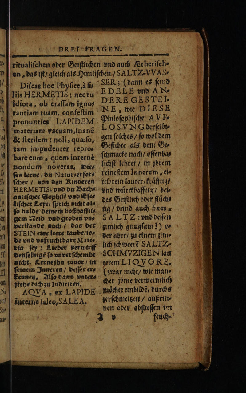 7 T . lu Diſcas hoc Phyſice, à fij lijs HERMETIS ; nec tu bare eum, quem interne HERMETIS; vnd du Bach⸗ nicht. Lerne jhu zunor / in ſeinem Inneren / beſſer er⸗ AQVA , ex LAPIDE E DELE vnd A N- DE RE GRSTEI- Philoſophiſche AV Fe LOSVN G derſelbi⸗ gen ſolches / ſo wol dem Geſichte als dem Ge⸗ ſchmacke nach / offenba⸗ lichſt lehret / in jhrem reineſtem Inderem, ci tel / rein lauter / kraͤfftig / vnd wuͤrckhaffttg / bei⸗ des Geiſtlich oder fluͤch⸗ SALT Z: vnd deſſen zimlich gnugſam !) ce der aber / zu einem zim⸗ lich ſchweerẽ SAL IZ. terem LI QV O RE. (zwar nicht / wie mane cher jbme vermeintlich zerſchmeltzen / außrin⸗ nen oder abftieſſen im