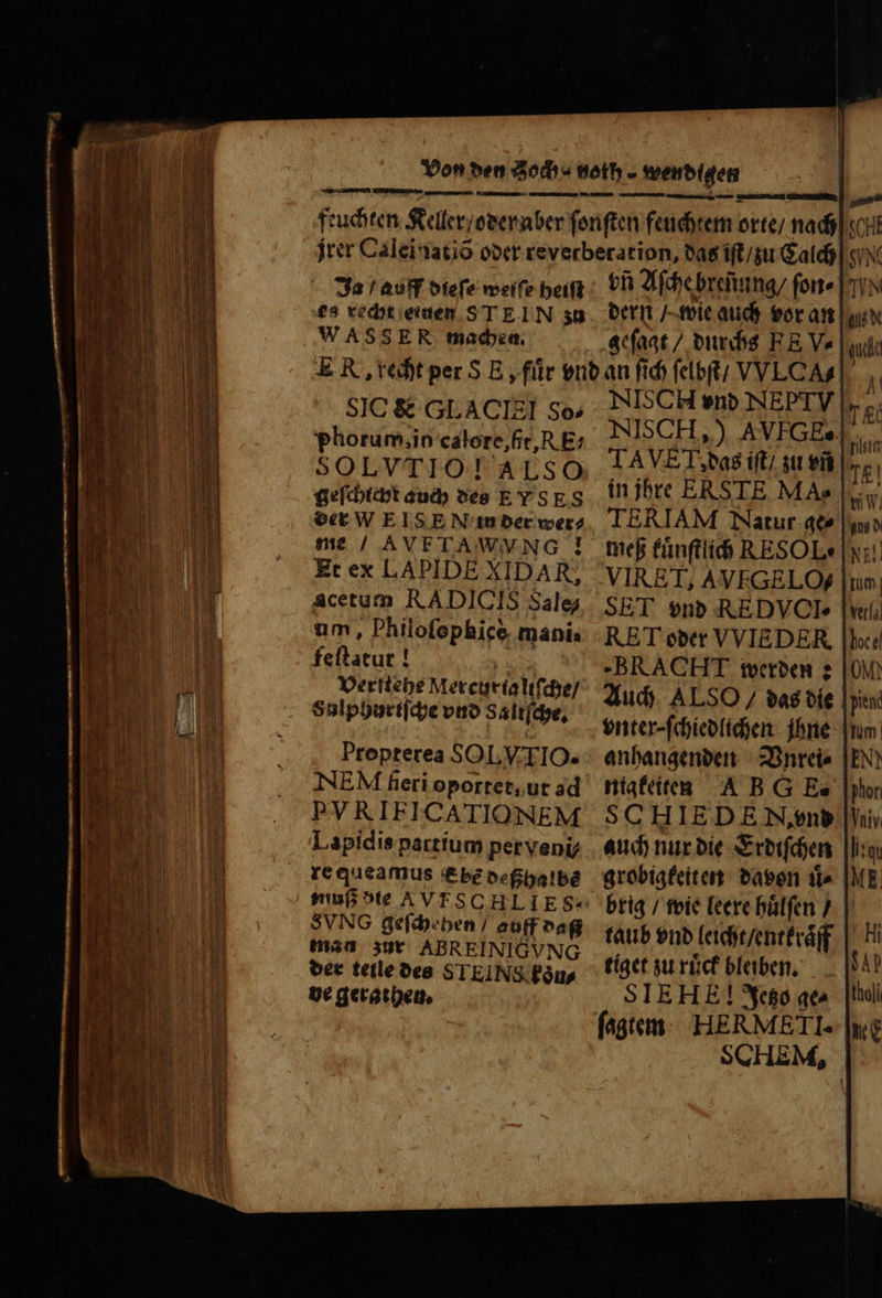 r cm E —— - — inn case iri ut iR Ata AGAS mre cA C RN SR WASSER machen. SIC &amp; GLACIZI So- phorum, io caloxe, fit, RE- SOLVTIO! ALSO geſchicht auch des E Y SES der WE IS E N in der wer⸗ me / AVETAWVNG ! Et ex LAPIDE XIDAR; Acetum RADICIS Sale? um, Philofephice manis feſtatur! Verſtehe Mercurtaliſche / Salphurtſche vnd Saltſche. Propterea SOLVTIO. NEM fieri oportet, ut ad PVRIEICATIONEM Lapidis partium perveni SVNG geſchehen / auff daß man zur ABREINIGVNG der teile des STEINS fous de gerathen. geſagt / durchs FE Ve NISCH end NEPTV NISC H,) AVIGEs| AVE, das iſt / zu vn in jhre ERSTE MA» TERIAM Natur qt» meß kuͤnſtlich RESOL« VIRET, AVEGELOf SET vnd REDVCIe RET oder VVIEDER, -BRACHT werden: Auch ALSO / das bíe |y vnter⸗ ſchiedlichen ihne anhangenden Vnrei⸗ nigkeiten AB G E-. SO HIE DE N, vnd auch nur die Erdiſchen grobigkeiten davon ii» brig / wie leere huͤlſen / taub vnd leicht / entkraͤff tiget zu ruͤck bleiben. SIEHE]! Jetzo ge⸗ ſagtem HERMETI. SCHEM, tholi uc