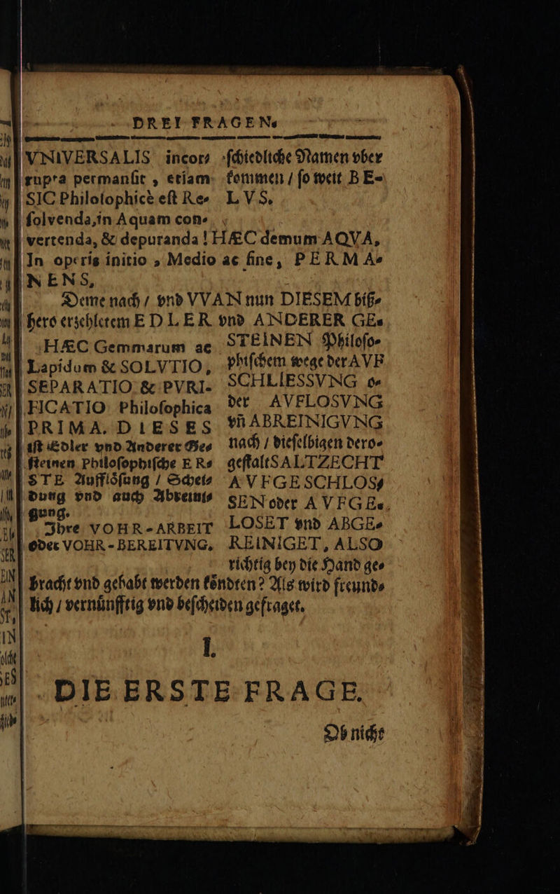 | 91 wl I VNIVERSALIS incor; ſchiedliche Namen ober ] |gupra permanfit , etiam kommen / fo weit B E- | SIC Philolophicè eft Re» L V 5, ſolvenda, in Aquam con- «| | vertenda, &amp; depuranda ! H demum AQVA, In ope ris initio , Medio ac fine, PER M A» 4 | NEN &amp;, | Deme nach / ene VVAN nun DIÉSEM biß⸗ . hero erzehletem E D L ER vnd ANDERER GE. 4l | HAEC Gemmarum ae SA EINEN Philoſo⸗ | Lapidum &amp; SOLVTIO, phiſchem wege der VE M SEPARATIO &amp; PVRI. SCHLIESSVNG o. y | FICATIO: Pbiloſophica der AVE LOSVNG „ PRIMA. DIESES TI ABREINIGUVNG 5; | 1ft Edler vnd Anderer Gies nach / dieſelbigen dero⸗ feinen Philoſophiſche E R= geſtalt S ALTZ ECHT s TE Aufflsſung / Scheiß A VFGESCHLOS/ N | 5 vnd auch Abreini⸗ SENoder AVFGE. bre voHR-ARBETIT EOS EI vnd ABGE» oder VOHR -BEREITVNG, REINIGET, ALSO | richtig bey die Hand qe» bracht vnd gehabt werden koͤndten? Als wird freund⸗ lach / vernuͤnfftig vnd beſcheiden gefraget. N 14 . E DIE ERSTE FRAGE. . ? e p ] ² URS ARI . Vias nana