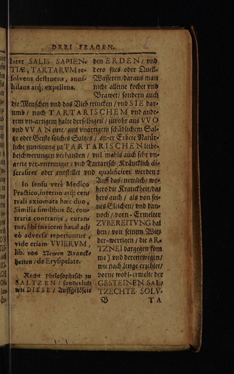 i latet SALIS: SAPIENS I 1, TARTARVM re: 0 folvens.defttuens , aunt? | hilans at; expellens. den ERDEN / vnd dero flies oder Quell- Waſſeren / daraus man nicht alleine kochet vnd Brawet / ſondern auch In fenfu vere Medico Practico, interno atd; cen/ | trali axiomata hec duo, | Similia fimilibus. &amp;, con» 10 traria contrari)s ; curane tur, ibiinvicem haud ad? | vide etiam VVIERVM,  lib. von Newen Kranck⸗ lu beiten / de Eryſipelate. 1 Recht Philoſophiſch zu c SA LTZ EN ſonder lich ip| Wie DIES E / Auffge loͤſete Auff das / nemlich / wo⸗ hero die Kranckheit / da⸗ hers auch / als von ſei⸗ nes Gleichen / vnd dan⸗ noch / vorn⸗Ermelter Z VBEREITVNG hal ben / von ſeinem Wie⸗ der-wertigen / die A Ra TZ NE! dargegen kom me) vnd derentwegen / wie nach lenge erzehlet / vorne wohl- ermelte der GEOTEINEN SAL 10 ZECHTE SOLV* B TA