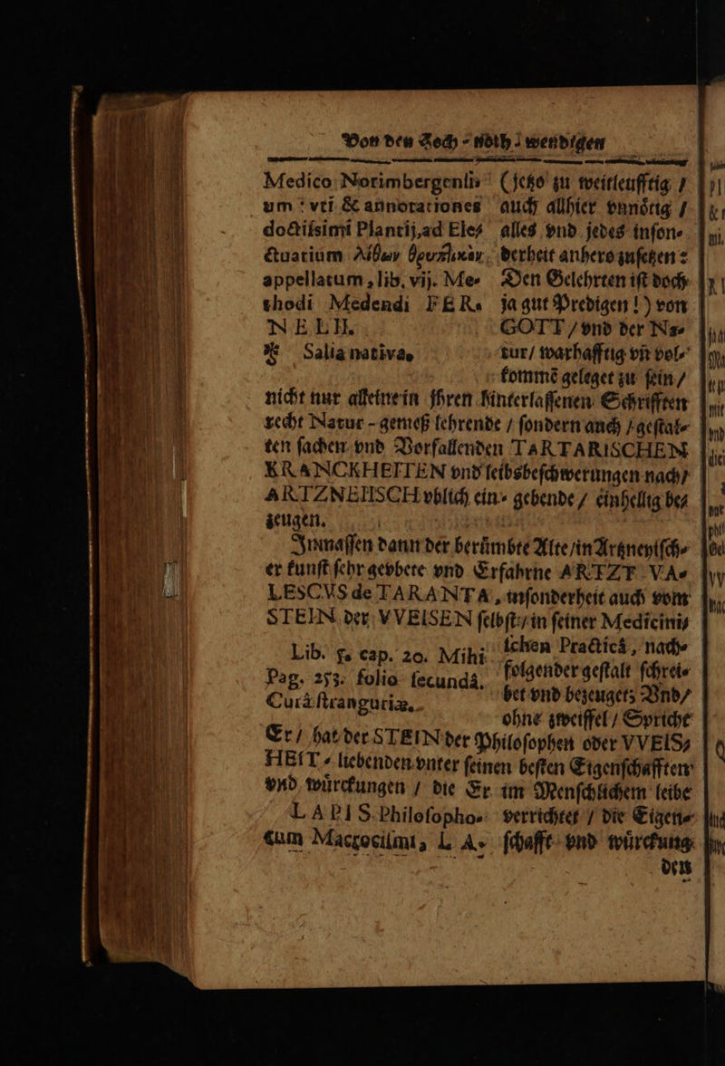 ly dire re Ki me m ec — — Medico Norimbergenli⸗ (Jetzo zu weitleufftig / auch allhier vnnoͤtig / alles vnd jedes inſon⸗ derheit anhero zuſetzen: Den Gelehrten iſt doch ja gut Predigen!) von doctiſsimi Plantij, ad Ele⸗ ctuatium Ab Üguzlixar. appellatum, lib. vij. Me- thodi Medendi FER. NE. L II. GOTT / vnd der Na⸗ hd F ^ Salianativae tur / warhafftig vñ vol⸗ ch kommẽ geleget zu ſein / nicht nur alleine in ihren hinterlaſſenen Schriften recht Natur - gemeß lehrende / ſondern auch Fgeſtal⸗ ten ſachen vnd Vorfallenden TARTARISCHEM ERANCKHEITEN vnd ſeibsbeſchwerungen nach / ARTZNEIISCH vblich ein ⸗ gebende / einhellig bez zeugen. | n | | | Inmaſſen dann der beruͤmbte Alte / in Artzneylſch⸗ er kunſt febr gevbete vnd Erfahrne ARTZT VA» I ESC Vs de TARANTA , inſonderheit auch vom STEIN der VVEISEN ſelbſt / in ſeiner Mediciniy Lib. . eap. 20. Mihi ichen Pra&amp;icá, nad | Pag. 253. folio. fecunda, folgender geſtalt ſchrei⸗ &amp; : het vnd bezeuget; Vnd / Cura ſtrangutiæ. | ert ohne zweiffel / Spricht Er / hat der STEIN der Philoſophen oder VVEIS? HEIT / liebenden vnter ſeinen beſten Eigenſchafften vnd wuͤrckungen / die Er im Menſchlichem leibe LA EIS Philoſopho- verrichtet / die Eigen⸗ cum Macgocilmi, L A, ſchafft vnd ee eme A,; en
