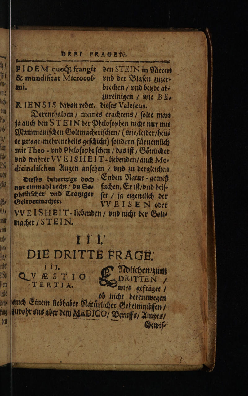DBREI FRAGESWV, mmi. brechen / vnd beyde ab⸗ zureinigen / wie BE, FR IEN SIS davon redet. dieſes Valeſeus. Derenthalben / meines erachtens / ſolte man ja auch den S T E TN der Philoſophen nicht nur mit Mammoniſchen Goltmacheriſchen / (wie / leider / heu⸗ te zutage / mehrentheils geſchicht) ſondern fuͤrnemlich mit Theo - vnd Philoſophi ſchen / das ift / Goͤttlicher vnd wahrer VVEISHEIT. liebenden / auch Me⸗ dicinaliſchen Augen anſehen / vnd zu dergleichen Dieſes behertztge doch Enden Natur - gemef nur einmahl recht du So⸗ ſuchen. Er iſt / vnd heiſ⸗ |pbifitfber vnd Trotgiger ſet / ja eigentlich der Geltver macher. VVEIS E N oder VVEISHEI T- liebenden / vnd nicht der Gele⸗ 11 1. DIE DRITTE FR AGB, 111. | ; . , uh VKS T16 f£ onis | TERTIA, wird gefraget / | * ! ob nicht derentwegen auch Einem liebhaber Natürlicher Gehelmnſiſen; Tuo vt aber dem NME Bo / Beruffs / Ampts / | Gewiſ⸗
