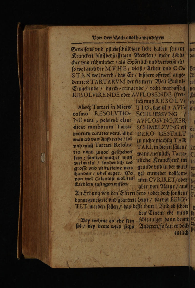 ERU T DR — VLDE peg E uraCOm  T . —— Absq; Tartari in Miero coíno RESOLVTIO: NE vera, peísime clau/ dicat morborum Tarta? man ab vao Außereibe / fol tio vera zunor geſchehen vielm ils: / ſonder lich wo groſſe ono vette Tteine ver⸗ handen / vbel erger. Wo A iedlein zuſingen wiffette lich muß RE SOL V4 T1IO,; das iſt / AVE⸗ SCHLIESSVNG / AVFELOSVNG, Z ER SCHMELZ VNG vn DERO GESTALT zu nichte machüg T AR TAK! / in dieſen faͤllen / wann / nemlich / Tarta⸗ grunde vnd in der wur / tzel entweder vollkom⸗ men CVRIRET/ oder aber von Natur / aus |t Bey wehme es ehe ſein bey Einem ehe onn fa ſchleuniger dann beym de Anderen / ſo kan es doch íi TS entlich